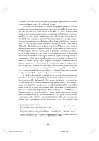através das variedades defectivas de português adquiridas pelos escravos africanos
e transmitidas para os seus descendentes crioulos.
No decorrer do século XVIII, o avanço da língua portuguesa no território
brasileiro será ainda mais acentuado, com a descoberta das jazidas de ouro e pedras
preciosas nas Minas Gerais, no final do século XVII.16 A riqueza do solo mineiro
era de tal monta que desencadeou uma verdadeira corrida do ouro, provocando
uma febre de riqueza que se espalhou como uma epidemia pelo reino, ao ponto de,
“em 1732, uma consulta do Conselho Ultramarino registrava a inquietação do
Governo nos seguintes termos: ‘Por este modo se despovoará o Reino e, em poucos
anos, virá ter o Brasil tantos vassalos brancos como tem o mesmo Reino’” (ELIA,
1979, p.99-100). Estima-se que, no decorrer do século XVIII, pelo menos trezentos
mil portugueses tenham vindo para o Brasil em busca do enriquecimento rápido.17
O tráfico negreiro também se orientou para as demandas cada vez maiores de mão
de obra para a mineração. Além disso, os senhores de engenho, já decadentes,
vendiam os seus escravos para a região das minas, ou para lá se dirigiam com os
seus escravos, pois de todo o país afluíam aventureiros em busca da fortuna fácil.
Desloca-se também para essa região um grande contingente de pequenos artesãos,
pequenos agricultores, profissionais das diversas áreas e principalmente pecuaristas
que vão garantir a infraestrutura básica ao empreendimento minerador. Esse
constante e massivo deslocamento de populações pobres, que já havia se verificado
com o fenômeno das bandeiras, pode explicar em boa medida a homogeneidade
diatópica das variedades populares do português do Brasil.
A grande onda migratória vinda de Portugal com o ciclo do ouro certamente
favoreceu a difusão da língua portuguesa no Brasil, aumentando o acesso dos
escravos aos modelos da língua-alvo do segmento dominante e penetrando nas
regiões do interior de São Paulo, Minas Gerais e Goiás, onde antes predominava a
língua geral. Portanto, esses processos sociodemográficos podem explicar bem
mais o retrocesso da língua geral no século XVIII, do que a tão propalada reforma
pombalina e a expulsão dos jesuítas do Brasil, na década de 1750.18 O avanço da
língua portuguesa no território brasileiro — seja em sua variedade nativa, veiculada
pelos colonos brasileiros, seja na variedade defectiva, falada pelos escravos africanos
e seus descendentes crioulos — dá-se primacialmente sobre uma base socioeconômica, com a expansão das lavouras de açúcar no século XVII e, sobretudo no

16

Cf. Elia (1979, p.99): “o ouro foi encontrado quase simultaneamente em regiões diversas da zona
que é hoje Minas Gerais, entre os anos 1693 e 1695”.

17

Os números neste caso também não são precisos, mas Celso Furtado estima em trezentos mil os
portugueses que teriam vindo para o Brasil entre 1700 e 1800 (apud HASENBALG, 1979).

18

Para uma visão diferente acerca da importância dos atos institucionais do período pombalino para
o desenvolvimento da língua no Brasil, veja-se J. H. Rodrigues (1983).

48

Português Afro-Brasileiro.pmd

48

24/8/2009, 15:36

 