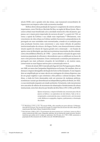 século XVIII, com o grande ciclo das minas, cujo manancial extraordinário de
riqueza teve um impacto sobre toda a economia mundial.
Reflexo direto dessa produção de riqueza é o surgimento de centros urbanos
importantes, como Vila Rica e São João Del Rey, na região de Minas Gerais. Mas o
centro urbano mais beneficiado com a atividade mineira foi o Rio de Janeiro, que
passa a ser o maior porto importador de escravos do país19 e, a partir de 1763, se
torna a capital da Colônia e sua cidade mais importante.20 Obviamente, esse
crescimento da vida urbana na Colônia também favorecerá a preponderância do
português em suas variedades mais normatizadas, criando-se as condições para
uma produção literária mais consistente e uma maior difusão de padrões
institucionalizados da cultura e da língua. Porém, esse desenvolvimento urbano
(muito aquém do volume de riqueza gerado com a mineração — em função do
apetite voraz da Metrópole, que dará azo às primeiras insurreições da elite colonial,
como a Inconfidência Mineira, de 1789) — pouco afetará a situação da agora mais
numerosa população de africanos e descendentes que se esfalfavam na busca do
ouro e dos preciosos diamantes. Esses continuavam a assimilar precariamente o
português nas mais aviltantes situações de incivilidade e, em muitos casos,
conservaram as suas línguas nativas para a comunicação entre si.
O início do século XIX é marcado pela fuga da Corte Portuguesa para o Brasil,
em 1808, no rastro das Campanhas Napoleônicas na Europa. De imediato, deve-se
destacar o impacto demográfico da fixação da Corte no Rio de Janeiro. E esse impacto
deve ser amplificado por se tratar, não de um contingente de colonos dispersos, mas
de um grupo orgânico e que constituía a elite política e cultural da época. Além
disso, a vinda da Corte desencadeia todo um processo de mudanças políticas,
econômicas e sociais que desembocará na independência política do Brasil, em 1822,
e a sua constituição enquanto um estado autônomo. Certamente, todo esse processo
teve uma série de reflexos de incremento da urbanização e fortalecimento da cultura
institucional, como bem descrito por Serafim da Silva Neto (1951 [1963, p.68-69]):
Quinze mil pessoas, o séquito da família real, trouxeram para o Rio de
Janeiro os hábitos e os esplendores da vida lisboeta. Tudo se foi reeuropeizando: a construção das casas, o modo de vestir e, até, de encarar
a vida. Melhora-se a topografia, a higiene, o policiamento e a iluminação
das cidades.
19

Cf. Mendonça (1933, p.33): "No século XVIII, o Rio semelha um porto africano. O Valongo,
mercado de escravos, tem um jeito de Luanda. É a maior feira de escravos de todo o Brasil, que
exporta para São Paulo, Minas, Estado do Rio e Goiás".

20

Para Serrano (1968, p.267): "O movimento do porto acentua-se e, em breve, torna-se o Rio o
centro comercial de todo o país. Dispunha, ademais, de um sistema de viação terrestre, fluvial e
marítima que podia servir a todas as capitanias. Em 50 anos, de 1750 a 1800, aumentou a
população do Rio de Janeiro de 25.000 a cerca de 100.000 habitantes".

49

Português Afro-Brasileiro.pmd

49

24/8/2009, 15:36

 