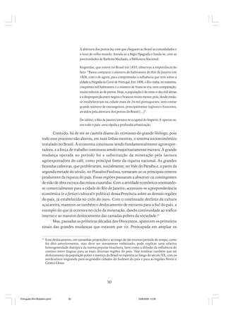 A abertura dos portos faz com que cheguem ao Brasil as comodidades e
o luxo do velho mundo. Instala-se a Régia Tipografia e funda-se, com as
preciosidades de Barbosa Machado, a Biblioteca Nacional.
Rugendas, que esteve no Brasil em 1835, observou a importância do
fato: “Basta comparar o número de habitantes do Rio de Janeiro em
1808, com o de agora, para compreender a influência que teve sobre a
cidade a chegada da Corte de Portugal. Em 1808, o Rio tinha, no máximo,
cinquenta mil habitantes e o número de brancos era, sem comparação,
muito inferior ao de pretos. Hoje, a população é de cento e dez mil almas
e a desproporção entre negros e brancos muito menor, pois, desde então,
se estabeleceram na cidade mais de 24 mil portugueses, sem contar
grande número de estrangeiros, principalmente ingleses e franceses,
atraídos pela abertura dos portos do Brasil [...]”.
De súbito, o Rio de Janeiro tornava-se a capital do Império. E operou-se,
em todo o país, uma rápida e profunda urbanização.

Contudo, há de ter-se cautela diante do otimismo do grande filólogo, pois
todo esse processo não alterou, em suas linhas mestras, o sistema socioeconômico
instalado no Brasil. A economia continuou sendo fundamentalmente agroexportadora, e a força de trabalho continuou sendo majoritariamente escrava. A grande
mudança operada no período foi a substituição da mineração pela lavoura
agroexportadora do café, como principal fonte da riqueza nacional. As grandes
fazendas cafeeiras, que proliferaram, inicialmente, no Vale do Paraíba e, a partir da
segunda metade do século, no Planalto Paulista, tornaram-se os principais centros
produtores da riqueza do país. Essas regiões passaram a absorver os contingentes
de mão de obra escrava das minas exauridas. Com a atividade econômica orientandose comercialmente para a cidade do Rio de Janeiro, acentuou-se a preponderância
econômica (e a fortiori cultural e política) dessa Província sobre as demais regiões
do país, já estabelecida no ciclo do ouro. Com o continuado declínio da cultura
açucareira, manteve-se também o deslocamento de escravos para o Sul do país, a
exemplo do que já ocorrera no ciclo da mineração, dando continuidade ao tráfico
interno e ao massivo deslocamento das camadas pobres da sociedade.21
Mas, passadas as primeiras décadas dos Oitocentos, aparecem os primeiros
sinais das grandes mudanças que estavam por vir. Preocupada em ampliar os
21

Esse deslocamento, em tamanhas proporções e ao longo de tão extenso período de tempo, como
foi dito anteriormente, mas deve ser novamente enfatizado, pode explicar uma relativa
homogeneidade diatópica da norma popular brasileira, bem como a difusão da influência do
contato entre línguas para as mais diversas regiões do país. Vale lembrar também que tal
deslocamento da população pobre e mestiça do Brasil se repetiria ao longo do século XX, com os
nordestinos migrando para as grandes cidades do Sudeste do país e para as regiões Norte e
Centro-Oeste.

50

Português Afro-Brasileiro.pmd

50

24/8/2009, 15:36

 