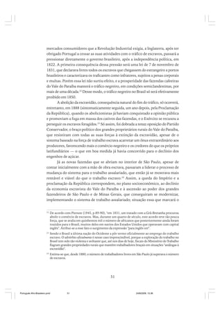 mercados consumidores que a Revolução Industrial exigia, a Inglaterra, após ter
obrigado Portugal a cessar as suas atividades com o tráfico de escravos, passará a
pressionar diretamente o governo brasileiro, após a independência política, em
1822. A primeira consequência dessa pressão será uma lei de 7 de novembro de
1831, que declarava livres todos os escravos que chegassem do estrangeiro a portos
brasileiros e caracterizava os traficantes como infratores, sujeitos a penas corporais
e multas. Porém essa lei não surtiu efeito, e a prosperidade das fazendas cafeeiras
do Vale do Paraíba manterá o tráfico negreiro, em condições semiclandestinas, por
mais de uma década.22 Desse modo, o tráfico negreiro no Brasil só será efetivamente
proibido em 1850.
A abolição da escravidão, consequência natural do fim do tráfico, só ocorrerá,
entretanto, em 1888 (sintomaticamente seguida, um ano depois, pela Proclamação
da República), quando os abolicionistas já haviam conquistado a opinião pública
e promoviam a fuga em massa dos cativos das fazendas, e o Exército se recusou a
perseguir os escravos foragidos.23 Só assim, foi dobrada a tenaz oposição do Partido
Conservador, o braço político dos grandes proprietários rurais do Vale do Paraíba,
que resistiram com todas as suas forças à extinção da escravidão, apesar de o
sistema baseado na força de trabalho escrava acarretar um ônus extraordinário aos
produtores, favorecendo mais o comércio negreiro e os credores do que os próprios
latifundiários — o que em boa medida já havia concorrido para o declínio dos
engenhos de açúcar.
Já as novas fazendas que se abriam no interior de São Paulo, apesar de
contar inicialmente com a mão de obra escrava, passaram a liderar o processo de
mudança do sistema para o trabalho assalariado, que então já se mostrava mais
rentável e viável do que o trabalho escravo.24 Assim, a queda do Império e a
proclamação da República correspondem, no plano socioeconômico, ao declínio
da economia escravista do Vale do Paraíba e à ascensão ao poder dos grandes
fazendeiros de São Paulo e de Minas Gerais, que conseguiram se modernizar,
implementando o sistema de trabalho assalariado; situação essa que marcará o
22

De acordo com Pierson (1945, p.89-90), "em 1831, um tratado com a Grã-Bretanha procurou
abolir o comércio de escravos. Mas, durante um quarto de século, este acordo teve tão pouca
força, que se avalia em quinhentos mil o número de africanos que posteriormente ainda foram
trazidos para o Brasil, muitos deles em navios dos Estados Unidos que operavam com capital
inglês". Atribui-se a esse fato o surgimento da expressão "para inglês ver".

23

Sendo o Brasil a última nação do Ocidente a pôr termo oficialmente ao emprego do trabalho
escravo. O advérbio oficialmente é nesse caso imprescindível, porque a exploração do trabalho no
Brasil tem sido tão violenta e aviltante que, até nos dias de hoje, fiscais do Ministério do Trabalho
flagram grandes propriedades rurais que mantêm trabalhadores braçais em situações "análogas à
escravidão".

24

Estima-se que, desde 1880, o número de trabalhadores livres em São Paulo já superava o número
de escravos.

51

Português Afro-Brasileiro.pmd

51

24/8/2009, 15:36

 