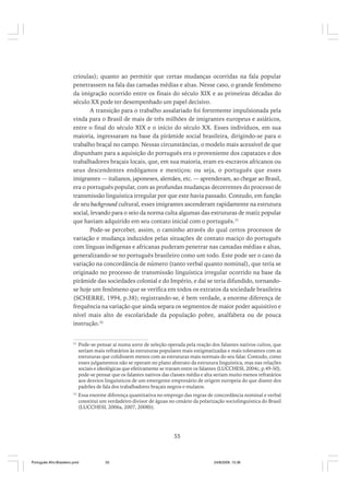 crioulas); quanto ao permitir que certas mudanças ocorridas na fala popular
penetrassem na fala das camadas médias e altas. Nesse caso, o grande fenômeno
da imigração ocorrido entre os finais do século XIX e as primeiras décadas do
século XX pode ter desempenhado um papel decisivo.
A transição para o trabalho assalariado foi fortemente impulsionada pela
vinda para o Brasil de mais de três milhões de imigrantes europeus e asiáticos,
entre o final do século XIX e o início do século XX. Esses indivíduos, em sua
maioria, ingressaram na base da pirâmide social brasileira, dirigindo-se para o
trabalho braçal no campo. Nessas circunstâncias, o modelo mais acessível de que
dispunham para a aquisição do português era o proveniente dos capatazes e dos
trabalhadores braçais locais, que, em sua maioria, eram ex-escravos africanos ou
seus descendentes endógamos e mestiços; ou seja, o português que esses
imigrantes — italianos, japoneses, alemães, etc. — aprenderam, ao chegar ao Brasil,
era o português popular, com as profundas mudanças decorrentes do processo de
transmissão linguística irregular por que este havia passado. Contudo, em função
de seu background cultural, esses imigrantes ascenderam rapidamente na estrutura
social, levando para o seio da norma culta algumas das estruturas de matiz popular
que haviam adquirido em seu contato inicial com o português.31
Pode-se perceber, assim, o caminho através do qual certos processos de
variação e mudança induzidos pelas situações de contato maciço do português
com línguas indígenas e africanas puderam penetrar nas camadas médias e altas,
generalizando-se no português brasileiro como um todo. Este pode ser o caso da
variação na concordância de número (tanto verbal quanto nominal), que teria se
originado no processo de transmissão linguística irregular ocorrido na base da
pirâmide das sociedades colonial e do Império, e daí se teria difundido, tornandose hoje um fenômeno que se verifica em todos os extratos da sociedade brasileira
(SCHERRE, 1994, p.38); registrando-se, é bem verdade, a enorme diferença de
frequência na variação que ainda separa os segmentos de maior poder aquisitivo e
nível mais alto de escolaridade da população pobre, analfabeta ou de pouca
instrução.32

31

Pode-se pensar aí numa sorte de seleção operada pela reação dos falantes nativos cultos, que
seriam mais refratários às estruturas populares mais estigmatizadas e mais tolerantes com as
estruturas que colidissem menos com as estruturas mais normais do seu falar. Contudo, como
esses julgamentos não se operam no plano abstrato da estrutura linguística, mas nas relações
sociais e ideológicas que efetivamente se travam entre os falantes (LUCCHESI, 2004c, p.49-50),
pode-se pensar que os falantes nativos das classes média e alta seriam muito menos refratários
aos desvios linguísticos de um emergente empresário de origem europeia do que diante dos
padrões de fala dos trabalhadores braçais negros e mulatos.

32

Essa enorme diferença quantitativa no emprego das regras de concordância nominal e verbal
constitui um verdadeiro divisor de águas no cenário da polarização sociolinguística do Brasil
(LUCCHESI, 2006a, 2007, 2008b).

55

Português Afro-Brasileiro.pmd

55

24/8/2009, 15:36

 