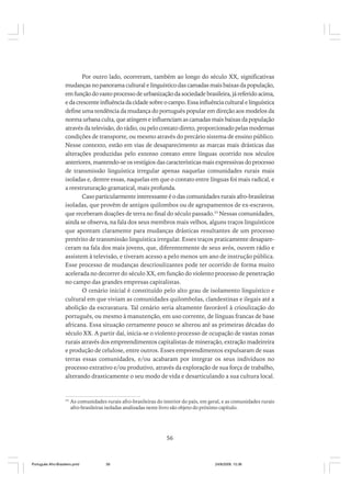 Por outro lado, ocorreram, também ao longo do século XX, significativas
mudanças no panorama cultural e linguístico das camadas mais baixas da população,
em função do vasto processo de urbanização da sociedade brasileira, já referido acima,
e da crescente influência da cidade sobre o campo. Essa influência cultural e linguística
define uma tendência da mudança do português popular em direção aos modelos da
norma urbana culta, que atingem e influenciam as camadas mais baixas da população
através da televisão, do rádio, ou pelo contato direto, proporcionado pelas modernas
condições de transporte, ou mesmo através do precário sistema de ensino público.
Nesse contexto, estão em vias de desaparecimento as marcas mais drásticas das
alterações produzidas pelo extenso contato entre línguas ocorrido nos séculos
anteriores, mantendo-se os vestígios das características mais expressivas do processo
de transmissão linguística irregular apenas naquelas comunidades rurais mais
isoladas e, dentre essas, naquelas em que o contato entre línguas foi mais radical, e
a reestruturação gramatical, mais profunda.
Caso particularmente interessante é o das comunidades rurais afro-brasileiras
isoladas, que provêm de antigos quilombos ou de agrupamentos de ex-escravos,
que receberam doações de terra no final do século passado.33 Nessas comunidades,
ainda se observa, na fala dos seus membros mais velhos, alguns traços linguísticos
que apontam claramente para mudanças drásticas resultantes de um processo
pretérito de transmissão linguística irregular. Esses traços praticamente desapareceram na fala dos mais jovens, que, diferentemente de seus avós, ouvem rádio e
assistem à televisão, e tiveram acesso a pelo menos um ano de instrução pública.
Esse processo de mudanças descrioulizantes pode ter ocorrido de forma muito
acelerada no decorrer do século XX, em função do violento processo de penetração
no campo das grandes empresas capitalistas.
O cenário inicial é constituído pelo alto grau de isolamento linguístico e
cultural em que viviam as comunidades quilombolas, clandestinas e ilegais até a
abolição da escravatura. Tal cenário seria altamente favorável à crioulização do
português, ou mesmo à manutenção, em uso corrente, de línguas francas de base
africana. Essa situação certamente pouco se alterou até as primeiras décadas do
século XX. A partir daí, inicia-se o violento processo de ocupação de vastas zonas
rurais através dos empreendimentos capitalistas de mineração, extração madeireira
e produção de celulose, entre outros. Esses empreendimentos expulsaram de suas
terras essas comunidades, e/ou acabaram por integrar os seus indivíduos no
processo extrativo e/ou produtivo, através da exploração de sua força de trabalho,
alterando drasticamente o seu modo de vida e desarticulando a sua cultura local.

33

As comunidades rurais afro-brasileiras do interior do país, em geral, e as comunidades rurais
afro-brasileiras isoladas analisadas neste livro são objeto do próximo capítulo.

56

Português Afro-Brasileiro.pmd

56

24/8/2009, 15:36

 