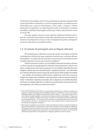 A fala dessas comunidades a fortiori seria profundamente afetada, perdendo todas
as particularidades crioulizantes, ou mesmo desaparecendo, na medida em que a
coletividade que a usava se desarticulasse. Desse modo, a intensa e violenta
penetração do capitalismo no campo brasileiro pode ter eliminado as eventuais
variedades crioulizadas do português no Brasil que tenham sobrevivido até o início
do século XX.
Na seção seguinte, busca-se reunir algumas evidências históricas sobre o
grau de crioulização do português, focalizando especificamente as condições e os
contextos sociolinguísticos em que se deu a integração dos grandes contingentes
de escravos africanos na sociedade brasileira.

1.2 O contato do português com as línguas africanas
Os estudiosos que se dedicaram ao tema do contato entre línguas na história
sociolinguística do Brasil são quase unânimes em afirmar que o elemento africano
desempenhou um papel bem mais relevante no processo de constituição de nossa
realidade linguística atual do que o elemento indígena.34
Desde os primeiros contatos, as comunidades autóctones brasileiras sentiram
o violento impacto da transplantação da civilização cristã ocidental para o Brasil. Com
efeito, ao longo desses cinco séculos, perpetrou-se um verdadeiro genocídio dos povos
indígenas. Quando não eram chacinados pelas “expedições punitivas”, eram dizimados
por moléstias adventícias contra as quais não haviam desenvolvido qualquer imunidade
— uma simples virose dizimava tribos inteiras. Expulsos de suas terras, buscavam
refúgios nas regiões mais recônditas e mais inacessíveis, onde encontravam abrigo da
sanha “civilizatória”. Quando escravizados, não se adaptavam aos trabalhos forçados,
sobretudo aos trabalhos agrícolas, em razão de suas características culturais intrínsecas.
Sua adaptação à vida urbana era ainda mais remota.35

34

Já em 1933, Mendonça (p.52) refutava "a proeminência indevida que se conferiu ao índio com o
prejuízo do negro na formação da nacionalidade brasileira"; proeminência esta que ele atribui à
ideologia romântica do "indianismo de Gonçalves Dias, Alencar...", que elegeu o índio mítico
como símbolo da nacionalidade, em detrimento da figura proletarizada do negro: "O negro, que
sua no eito e, esfalfado, trabalha sob o chicote, não oferece a mesma poesia do índio aventureiro
que erra pelas florestas... Se um alicerça obscuramente a economia nacional com a lavoura da
cana-de-açúcar e do café, e a mineração do ouro, o outro sugere motivos sentimentais para o
passatempo dos elegantes do Império...".

35

Não é possível estabelecer com precisão o número de índios que viviam no território brasileiro na
época do descobrimento. As estimativas variam muito, indo de um a cinco milhões de indivíduos.
De qualquer maneira, levando em conta que os recenseamentos mais recentes da população
indígena brasileira apontam para números em torno de trezentos mil, pode-se ter uma ideia das
dimensões do genocídio que foi perpetrado ao longo de quinhentos anos de contato.

57

Português Afro-Brasileiro.pmd

57

24/8/2009, 15:36

 