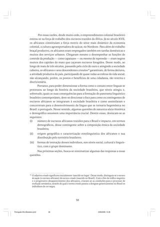 Por essas razões, desde muito cedo, o empreendimento colonial brasileiro
esteou-se na força de trabalho dos escravos trazidos da África. Já no século XVII,
os africanos constituíam a força motriz do setor mais dinâmico da economia
colonial, a cultura agroexportadora do açúcar, no Nordeste. Para além do trabalho
braçal produtivo, os africanos eram empregados também em tarefas domésticas e
muitos dos serviços urbanos. Chegaram mesmo a desempenhar as funções de
controle da produção — como capatazes — ou mesmo de repressão — eram negros
muitos dos capitães do mato que caçavam escravos foragidos. Desse modo, ao
longo de mais de três séculos, passando pelo ciclo do ouro e atingindo a sociedade
cafeeira, os africanos e seus descendentes crioulos36 garantiram, de forma decisiva,
a atividade produtiva do país, participando de quase todas as esferas da vida social;
não alcançando, porém, os postos e benefícios de uma cidadania, tão restrita e
discricionária.
Portanto, para poder dimensionar a forma como o contato entre línguas se
processou ao longo da história da sociedade brasileira, que níveis atingiu e,
sobretudo, quais as suas consequências para a formação do panorama linguístico
brasileiro contemporâneo, deve-se direcionar o foco para como os contingentes de
escravos africanos se integraram à sociedade brasileira e como assimilaram e
concorreram para o desenvolvimento da língua que se tornaria hegemônica no
Brasil: o português. Nesse sentido, algumas questões de natureza sócio-histórica
e demográfica assumem uma importância crucial. Dentre essas, destacam-se as
seguintes:
(i)
número de escravos africanos trazidos para o Brasil e impacto, em termos
demográficos, desse contingente sobre a composição étnica da sociedade
brasileira;
(ii)

origem geográfica e caracterização etnolinguística dos africanos e sua
distribuição pelo território brasileiro;

(iii)

formas de interação desses indivíduos, nos níveis social, cultural e linguístico, com o grupo dominante.

Nas próximas seções, busca-se sistematizar algumas das respostas a essas
questões.

36

O adjetivo crioulo significava inicialmente 'nascido no lugar'. Desse modo, distinguia-se o escravo
de nação (o escravo africano) do escravo crioulo (nascido no Brasil). Com o fim do tráfico negreiro
e o progressivo desaparecimento dos africanos, criaram-se as condições para o processo de
evolução semântica, através do qual o termo crioulo passou a designar genericamente no Brasil os
indivíduos de cor negra.

58

Português Afro-Brasileiro.pmd

58

24/8/2009, 15:36

 