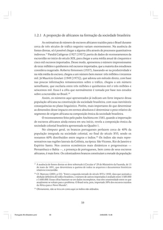 1.2.1 A proporção de africanos na formação da sociedade brasileira
As estimativas do número de escravos africanos trazidos para o Brasil durante
cerca de três séculos de tráfico negreiro variam enormemente. Na ausência de
fontes diretas, só é possível chegar a alguma cifra através de processos quantitativos
indiretos.37 Pandiá Calógeras (1927 [1957]) partiu de dados de recenseamentos da
escravidão no início do século XIX, para chegar a uma média anual de cinquenta e
cinco mil escravos importados. Desse modo, apresentou o número impressionante
de treze milhões e quinhentos mil escravos importados, que a maioria dos estudiosos
considera exagerado. Roberto Simonsen (1937), baseando-se na produtividade e
na vida média do escravo, chegou a um número bem menor: três milhões e trezentos
mil. Já Maurício Goulart (1949 [1975]), que adotou um método direto, com base
nas poucas informações remanescentes sobre o tráfico, chegou a um número
semelhante, que oscilaria entre três milhões e quinhentos mil e três milhões e
seiscentos mil. Essa é a cifra que normalmente é tomada por base nos estudos
sobre a escravidão no Brasil.38
Assim, os números aqui apresentados já indicam um forte impacto dessa
população africana na constituição da sociedade brasileira; com suas inevitáveis
consequências no plano linguístico. Porém, mais importante do que determinar
as dimensões desse impacto em termos absolutos é determinar o peso relativo do
segmento de origem africana na composição étnica da sociedade brasileira.
O recenseamento feito pelo padre Anchieta em 1583, quando a importação
de escravos africanos ainda estava em seu início, revela a composição étnica da
sociedade colonial brasileira apresentada no Quadro 1.
No cômputo geral, os brancos portugueses perfazem cerca de 40% da
população integrada na sociedade colonial, no final do século XVI; sendo os
restantes 60% distribuídos entre negros e índios.39 Os índios são mais representativos nas regiões laterais da Colônia, na época: São Vicente, Rio de Janeiro e
Espírito Santo. Nos centros econômicos mais dinâmicos e progressistas —
Pernambuco e Bahia —, a presença de portugueses, bem como de seus escravos
africanos, é mais forte. Os colonizadores brancos constituíam a metade da população

37

A ausência de fontes diretas se deve sobretudo à Circular nº 29 do Ministério da Fazenda, de 13
de maio de 1891, que determinou a queima de todos os arquivos e documentos históricos
relativos à escravidão.

38

Cf. Mattoso (2003, p.53): "Entre a segunda metade do século XVI e 1850, data que assinala a
abolição definitiva do tráfico brasileiro, o número de cativos importados é avaliado entre 3.500.000
e 3.600.000. Essas cifras baseiam-se em dados incompletos, mas têm unanimidade entre os que
atualmente se voltam para o problema. O Brasil teria, pois, importado 38% dos escravos trazidos
da África para o Novo Mundo".

39

Obviamente, não se leva em conta aqui os índios não aldeados.

59

Português Afro-Brasileiro.pmd

59

24/8/2009, 15:36

 