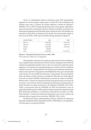Assim, os colonizadores brancos constituem quase 30% da população,
enquanto os escravos negros seriam quase a metade do total de habitantes da
Colônia; entre esses “o número de crioulos superava o número de africanos”
(MUSSA, 1991, p.160). O número de mestiços cresce muito, graças, sobretudo, à
maior presença dos colonizadores brancos. Verifica-se também, no período, um
deslocamento populacional do Nordeste para o Sudeste do país. Essa tendência se
manterá no século XIX, em função do ciclo do café. Para esse período, dispõe-se
dos censos de 1850 e 1890, cujos resultados são apresentados no Quadro 3.
1850

1890

Brancos

2.482.000

6.302.198

Mestiços

2.732.000

5.934.291

Negros

2.500.000

2.097.426

302.000

---

8.020.000

14.333.915

GRUPO ÉTNICO

Índios
Total

Quadro 3 - População do Brasil por etnia em 1850 e 1890
Fonte: Chiavenato, 1980, p.237, com adaptações.

Nesse período, os brancos são o grupo que mais cresce em termos absolutos,
com o segundo maior crescimento em termos relativos, atingindo mais de 40% do
conjunto da população brasileira. Isso se deve ao crescimento vegetativo desse
segmento e ao aumento da imigração portuguesa e europeia. Deve-se considerar
também os casos de “branqueamento” de mestiços que ascenderam socialmente,
sendo o mais expressivo o do grande escritor Machado de Assis, que é caracterizado
como mestiço, em sua certidão de nascimento, e como branco, em seu atestado de
óbito. Do número total de mestiços, nos dados de 1890, deve ser tirado algo em
torno de no máximo 300.000, relativamente ao número de índios aí incluídos.
Mesmo assim, o número de mestiços aumenta em quase dez vezes, em menos de
cem anos, o que revela as enormes dimensões do fenômeno da miscigenação no
Brasil. O número de negros aumenta de 1.361.000 para 2.500.000, entre 1798 e
1850; e cai para pouco mais de 2.000.000, em 1890. O crescimento se deve às
proporções espantosas que o tráfico negreiro assumiu na primeira metade do século
XIX, apesar das proibições; e o decréscimo resulta do fim do tráfico em 1850.
Nesse período, “o número de crioulos já ultrapassava com certeza o número de
africanos entre os negros livres ou escravos” (MUSSA, 1991, p.163).
Os dados percentuais, apresentados por Mussa, referentes à composição
étnica da sociedade brasileira no período de 1583 a 1890 (Tabela 1) correspondem,
em linhas gerais, aos aqui já referidos.

61

Português Afro-Brasileiro.pmd

61

24/8/2009, 15:36

 
