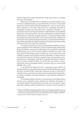 modelos da língua-alvo no Brasil sempre foi maior do que o que se observa nas situações
mais típicas de crioulização.40
Outro fator que também inibiu a formação de um crioulo brasileiro tem a
ver com as condições de vida a que eram submetidos os escravos. A crioulização
depende de forma crucial da nativização da língua-alvo, o que, por sua vez, passa
pela socialização do uso dessa língua-alvo entre a população dominada. A
socialização da língua dos dominantes entre a população dominada e a sua
nativização colocam essa língua precariamente adquirida diante de necessidades
expressivas e comunicativas novas e que não se apresentavam na simples interação
imperativa com os indivíduos do grupo dominante. As lacunas do antigo código
de emergência são então preenchidas através da gramaticalização, decalcadas ou
não das estruturas originais das línguas do substrato, de formas lexicais da línguaalvo, retidas na aquisição do código de emergência. Esse processo de reestruturação
é fundamental nos casos típicos de crioulização.41
A situação de vida da maioria dos escravos brasileiros não lhes permitia o
acesso a qualquer forma de vida familiar ou social. Em primeiro lugar, em decorrência
da alta mortandade: os escravos eram submetidos no eito a condições de exploração
tão desumanas, que seu ciclo de vida no trabalho é estimado entre cinco e sete
anos. Nessa terrível condição, pode-se imaginar que o escravo não teria a menor
condição ou qualquer motivação para constituir uma família, ou mesmo procriar;
como demonstra a taxa de crescimento vegetativo negativa da população escrava,
que apresentam os historiadores. Além disso, a proporção entre homens e mulheres,
entre os escravos trazidos da África, era de três para uma. Some-se a isso, a
elevadíssima taxa de mortalidade infantil, que deveria ficar em torno de 60%
(MUSSA, 1991, p.155).
A socialização da língua-alvo entre a população escrava também foi
prejudicada pelos sucessivos deslocamentos das lavouras do Nordeste para a região
das minas, no século XVIII, e dessas para as lavouras de café, no século XIX. A
venda de escravos, em muitos casos, desarticulava os agrupamentos já formados,
ou mesmo os embriões de núcleos familiares, o que certamente dificultava a
socialização.
A crioulização também enfrentou a concorrência do uso de línguas francas
africanas entre a população escrava, sobretudo nos ambientes das senzalas. A
crioulização depende do preenchimento de lacunas que se dá quando a língua
dominante é também usada na interação entre os escravos. Se, nessa interação, os
40

Essa é uma afirmação de caráter geral. Ela não se aplica a certas situações específicas, como, por
exemplo, o caso de certas propriedades do interior, em que o número de escravos poderia em
muito exceder a proporção geral; ou ainda, o das comunidades de escravos foragidos, os quilombos.

41

Esse processo é tratado em detalhe no capítulo 3 deste livro.

63

Português Afro-Brasileiro.pmd

63

24/8/2009, 15:36

 