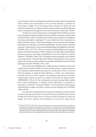 escravos lançam mão de uma língua franca baseada na língua nativa do segmento
étnico africano mais representativo e/ou de maior prestígio, o processo de
crioulização é inibido. O uso de línguas francas africanas no Brasil não está
totalmente esclarecido, e o tratamento dessa questão conduz a uma ligeira digressão
sobre a composição etnolinguística dos escravos africanos trazidos para o Brasil.
O tráfico de escravos africanos para a colonização do Novo Mundo, que teve
como principais protagonistas Inglaterra, França, Holanda e Portugal, era feito a partir
do litoral africano, onde se instalavam bases militares que recebiam os contingentes
de escravos destinados à exportação.42 A costa ocidental de onde se processava o
tráfico estendia-se desde o “delta do Rio Senegal, na atual fronteira entre Senegal e
Mauritânia, até o Cabo Frio, ao norte da atual Namíbia”. Na costa oriental, a chamada
contracosta, “a faixa terrestre vai do sul do atual Moçambique até Mogadíscio na Somália”
(MUSSA, 1991, p.137-138). “Parece, no entanto, que Moçambique nunca chegou a
alcançar cifras proveitosas para o tráfico, devido ao custo das viagens transatlânticas
feitas num percurso mais longo, principalmente no que diz respeito ao nordeste
brasileiro” (CASTRO, 1990, p.102). De qualquer forma, partindo da costa ocidental
ou da costa oriental, “a área do tráfico não se limitava à faixa litorânea, uma vez que os
captores de escravos, por serem africanos ou europeus assimilados, avançavam muitas
léguas para o interior” (MUSSA, 1991, p.138).
Do ponto de vista etnolinguístico, a região de onde se originavam os escravos
trazidos para o Brasil é dividida entre dois grandes grupos: o grupo linguístico
kwa (chamados tradicionalmente de sudaneses), situado, grosso modo, ao norte da
linha do equador, na região do Oeste-Africano; e o banto, que compreende a
extensão de terras ao sul do equador. “Os sudaneses apresentam uma grande
fragmentação linguística oposta à unidade substancial das línguas banto”
(MENDONÇA, 1933, p.16). Nos contingentes de escravos do grupo banto trazidos
para o Brasil, predominam “as línguas étnicas majoritárias: o quimbundo, o
quicongo e o umbundo”. No grupo sudanês, “os seus principais representantes
no Brasil foram os nagôs ou iorubás, e os jejes ou povos de língua ewe” (CASTRO,
1990, p.98-99).
A composição etnolinguística dos escravos trazidos para o Brasil também
se alterou ao longo dos séculos. No século XVI, há um predomínio dos escravos
trazidos da Costa da Guiné sobre os escravos trazidos da região do Congo e de
Angola. No século seguinte, irão predominar os escravos de língua banto,

42

Cf. Mussa (1991, p.136): "Os europeus não adentraram o interior do continente, à exceção dos
portugueses em alguns poucos pontos. O comércio escravista funcionava fundamentalmente
através da aquisição de escravos capturados por africanos, atividade via de regra controlada pelos
soberanos locais. Os escravos recém-capturados ficavam à espera dos navios negreiros em barracões
construídos dentro ou nas imediações dessas bases militares, de onde partiam para a América".

64

Português Afro-Brasileiro.pmd

64

24/8/2009, 15:36

 