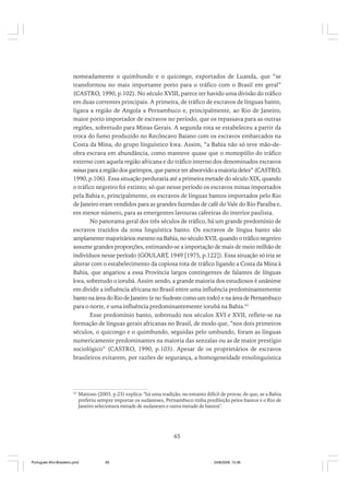 nomeadamente o quimbundo e o quicongo, exportados de Luanda, que “se
transformou no mais importante porto para o tráfico com o Brasil em geral”
(CASTRO, 1990, p.102). No século XVIII, parece ter havido uma divisão do tráfico
em duas correntes principais. A primeira, de tráfico de escravos de línguas banto,
ligava a região de Angola a Pernambuco e, principalmente, ao Rio de Janeiro,
maior porto importador de escravos no período, que os repassava para as outras
regiões, sobretudo para Minas Gerais. A segunda rota se estabeleceu a partir da
troca do fumo produzido no Recôncavo Baiano com os escravos embarcados na
Costa da Mina, do grupo linguístico kwa. Assim, “a Bahia não só teve mão-deobra escrava em abundância, como manteve quase que o monopólio do tráfico
externo com aquela região africana e do tráfico interno dos denominados escravos
minas para a região dos garimpos, que parece ter absorvido a maioria deles” (CASTRO,
1990, p.106). Essa situação perduraria até a primeira metade do século XIX, quando
o tráfico negreiro foi extinto; só que nesse período os escravos minas importados
pela Bahia e, principalmente, os escravos de línguas bantos importados pelo Rio
de Janeiro eram vendidos para as grandes fazendas de café do Vale do Rio Paraíba e,
em menor número, para as emergentes lavouras cafeeiras do interior paulista.
No panorama geral dos três séculos de tráfico, há um grande predomínio de
escravos trazidos da zona linguística banto. Os escravos de língua banto são
amplamente majoritários mesmo na Bahia, no século XVII, quando o tráfico negreiro
assume grandes proporções, estimando-se a importação de mais de meio milhão de
indivíduos nesse período (GOULART, 1949 [1975, p.122]). Essa situação só iria se
alterar com o estabelecimento da copiosa rota de tráfico ligando a Costa da Mina à
Bahia, que angariou a essa Província largos contingentes de falantes de línguas
kwa, sobretudo o iorubá. Assim sendo, a grande maioria dos estudiosos é unânime
em dividir a influência africana no Brasil entre uma influência predominantemente
banto na área do Rio de Janeiro (e no Sudeste como um todo) e na área de Pernambuco
para o norte, e uma influência predominantemente iorubá na Bahia.43
Esse predomínio banto, sobretudo nos séculos XVI e XVII, reflete-se na
formação de línguas gerais africanas no Brasil, de modo que, “nos dois primeiros
séculos, o quicongo e o quimbundo, seguidas pelo umbundo, foram as línguas
numericamente predominantes na maioria das senzalas ou as de maior prestígio
sociológico” (CASTRO, 1990, p.103). Apesar de os proprietários de escravos
brasileiros evitarem, por razões de segurança, a homogeneidade etnolinguística

43

Mattoso (2003, p.23) explica: "há uma tradição, no entanto difícil de provar, de que, se a Bahia
preferiu sempre importar os sudaneses, Pernambuco tinha predileção pelos bantos e o Rio de
Janeiro selecionava metade de sudaneses e outra metade de bantos".

65

Português Afro-Brasileiro.pmd

65

24/8/2009, 15:36

 