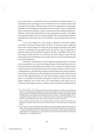 na sua escravaria,44 o predomínio dos escravos falantes de línguas bantos, e a
semelhança entre essas línguas, deve ter favorecido o uso corrente, durante todo
o período da escravidão, de línguas francas de base ora quimbundo, ora quicongo,
consoante a predominância de seus falantes fosse na senzala,45 fosse nos quilombos,
onde se encontravam africanos, crioulos e mestiços das mais variadas procedências.46
Portanto, o veículo da socialização dos escravos segregados na senzala, ou foragidos
nos quilombos, pode ter sido, em muitas localidades, não o português precariamente
adquirido para o intercurso com os seus senhores, mas uma língua franca de base
banto.
É certo que línguas de outros grupos linguísticos africanos também
assumiram o estatuto de língua franca no Brasil. A destinação para a região das
minas dos escravos falantes de língua do grupo fongbe importados pela Bahia
resultou na utilização de uma língua franca de base fon, “que foi atestada, na
primeira metade do século XVIII, na região de Vila Rica” (CASTRO, 1990, p.107).
Essa língua veicular fon deve ter convivido com outras línguas francas de base
quimbundo que provavelmente eram usadas entre os escravos introduzidos pelo
porto do Rio de Janeiro.
Com efeito, o predomínio de escravos falantes de línguas bantos no Sudeste
deve ter propiciado o uso corrente de línguas francas de base quimbundo entre os
escravos de diversas localidades dessa região. Com o tempo, essas línguas foram
caindo em desuso, sendo mantidas apenas em situações especiais e muito restritas,
e substituídas por variedades de português reestruturadas pelos afrodescendentes.
Uma primeira evidência do uso dessas línguas francas africanas foi a descoberta de
Aires da Mata Machado Filho, em 1944, de uma língua veicular de base lexical
banto, na localidade de São João da Chapada, no Norte de Minas Gerais. Essas
línguas chegaram até os dias atuais, em comunidades rurais negras, que as
conservam como línguas secretas, e também como uma forma de afirmação de sua

44

Cf. Castro (1990, p.101): “[Nas senzalas], se misturavam africanos de diferentes procedências
étnicas a um contingente de indígenas, a fim de evitar rebeliões que pusessem seriamente em
perigo a vida de seus proprietários numericamente inferiorizados e em áreas interioranas, isoladas
e de difícil acesso, sem grandes comunicações umas com as outras”. E Mattoso (2003, p.22): “a
metrópole portuguesa adotou sempre a política de misturar as diferentes etnias africanas, para
impedir a concentração de negros de uma mesma origem em uma só capitania”.

45

Castro (1990, p.101) afirma que “com o domínio banto durante três séculos consecutivos, os
dialetos das senzalas de base banto provavelmente foram os mais numerosos e extensos no
Brasil”.

46

É assim que, em relação ao Quilombo dos Palmares, o maior quilombo estabelecido no Brasil (no
século XVII, na região de Alagoas), Silva Neto (1951 [1963, p.85]) afirma que: “Acreditamos
[...] que os palmarenses falavam um dialeto africano de tipo banto. A razão é a grande maioria dos
quilombolas eram angolenses [sic]. A tal ponto que à comunidade dos Palmares chamavam
Angola janga, isto é Angola pequena”.

66

Português Afro-Brasileiro.pmd

66

24/8/2009, 15:36

 
