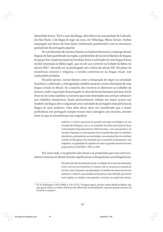 identidade étnica. Tal é o caso da falange, descoberta na comunidade de Cafundó,
em São Paulo, e da língua do negro da costa, em Tabatinga, Minas Gerais. Ambas
empregam um léxico de base banto (sobretudo quimbundo) com as estruturas
gramaticais do português popular.
Se o predomínio de escravos bantos no Sudeste favoreceu o emprego dessas
línguas de base quimbundo na região, o predomínio de escravos falantes de línguas
do grupo kwa (majoritariamente iorubás) levou à utilização de uma língua franca
iorubá (chamada na Bahia nagô), que era de uso corrente na Cidade da Bahia no
século XIX,47 devendo ter se prolongado até o início do século XX. No plano da
resistência cultural e religiosa, o iorubá converteu-se na língua ritual, nos
candomblés da Bahia.
No polo oposto, outros fatores como a integração do negro na sociedade
brasileira e, sobretudo, a miscigenação também atuaram contra a formação de uma
língua crioula no Brasil. Se a maioria dos escravos se destinava ao trabalho da
lavoura, onde a aquisição do português se dava de forma bastante precária, há de
levar-se em conta também os escravos que eram destinados aos serviços urbanos e
aos trabalhos domésticos. Esses provavelmente tinham um maior acesso aos
modelos da língua-alvo e adquiriam uma variedade de português mais próxima da
língua de seus senhores. Para além disso, deve ser considerado que a maior
proficiência em português sempre trouxe mais vantagens aos escravos, mesmo
entre os que se encontravam nos engenhos:
Ladinos e crioulos gozavam de grande prestígio sociológico na sua
situação de bilíngues, isto é, na condição de poder participar de duas
comunidades linguisticamente diferenciadas: a da casa-grande e da
senzala. Enquanto na casa-grande eram os preferidos para os trabalhos
domésticos, privando da sua intimidade, nas senzalas lhes era confiado
o poder de disciplina e do comando que se estendia às plantações e aos
engenhos, na qualidade de capitães-do-mato e guardas pessoais de seus
proprietários (CASTRO, 1990, p.104).

Por outro lado, o surgimento das minas e as proporções que esse ciclo econômico assumiu no Brasil tiveram significativas consequências sociolinguísticas:
Do ponto de vista da interação social, a condição de escravo da mineração,
como a de escravo doméstico e urbano, não se mostrava a mesma do
escravo rural. Enquanto nas plantações o trabalho da massa escrava era
anônimo e coletivo, sua situação social parecia mais definida, por serem
mais rígidas as relações casa-grande e senzala, na região das minas,
47

Cf. N. Rodrigues (1933 [2004, p.156-157]): “A língua nagô é, de fato, muito falada na Bahia, seja
por quase todos os velhos africanos das diferentes nacionalidades, seja por grande número de
crioulos e mulatos”.

67

Português Afro-Brasileiro.pmd

67

24/8/2009, 15:36

 