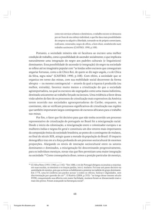 como nos serviços urbanos e domésticos, o trabalho escravo se destacava
por ser fruto de seu esforço individual, o que lhe dava mais possibilidades
de comprar ou adquirir a liberdade, tornando-se ele próprio comerciante,
traficante, minerador, negro de ofício, a bem dizer, estabelecido num
trabalho autônomo (CASTRO, 1990, p.108).

Portanto, a sociedade mineira não só facultava ao escravo uma melhor
condição de trabalho, como a possibilidade de ascender socialmente; o que implicava
naturalmente uma integração do negro aos padrões culturais (e linguísticos)
dominantes. Essa possibilidade de ascensão (e integração) do negro na sociedade
se reflete até no imaginário popular com “as lendas sobre escravos que conseguiram
angariar fortunas, como a de Chico Rei, de quem se diz negro angola, e a de Chica
da Silva, negra mina” (CASTRO, 1990, p.108). Com efeito, a sociedade que se
organiza em torno das minas, com sua mobilidade social decorrente da forma
abrupta — ou mesmo contingencial — através da qual a riqueza é produzida (ou
melhor, extraída), favorece muito menos a crioulização do que a sociedade
agroexportadora, na qual os escravos são segregados como uma massa indistinta,
destinada unicamente ao trabalho forçado na lavoura. Uma evidência a favor dessa
visão advém do fato de os processos de crioulização mais expressivos da América
terem ocorrido nas sociedades agroexportadoras do Caribe; enquanto, no
continente, não se verificam processos significativos de crioulização nas regiões
que também importaram largos contingentes de escravos africanos para o trabalho
nas minas.
Por fim, o fator que foi decisivo para que não tenha ocorrido um processo
representativo de crioulização do português no Brasil foi a miscigenação racial.
Desde o início da colonização, a miscigenação entre o colonizador europeu e as
mulheres índias e negras foi geral e constituiu um dos vetores mais importantes
da composição étnica da sociedade brasileira; ao ponto de o contingente de mulatos,
no final do século XIX, atingir quase a metade da população do Brasil. O impacto
demográfico traz em si a força profunda de um processo sociocultural de enormes
proporções. Alargando os níveis de interação sociocultural entre os setores
dominantes e dominados, a miscigenação foi descortinando progressivamente,
para os indivíduos mestiços, novas vias que lhes permitiam uma maior integração
na sociedade.48 Como consequência disso, temos a posição particular do mestiço,

48

Cf. Silva Neto (1951 [1963, p.114]): “Em 1686, o rei de Portugal obrigava os jesuítas a reaceitar,
em suas escolas, os meninos e os moços pardos, isto é, mulatos. Foi esse um passo decisivo na
assimilação do mestiço, pois que as letras os habilitavam a penetrar na tradição do grupo dominante.
Em 1774, uma lei conferiu aos pardos acesso ‘a todos os ofícios, honras e dignidades, sem
discriminação por questão de cor’”. E Risério (2004, p.353): “ao longo desse mesmo século
XVIII, conquistando sua alforria com maior facilidade, mulatos foram se distanciando mais e
mais dos pretos. Foram avançando na hierarquia social”.

68

Português Afro-Brasileiro.pmd

68

24/8/2009, 15:36

 