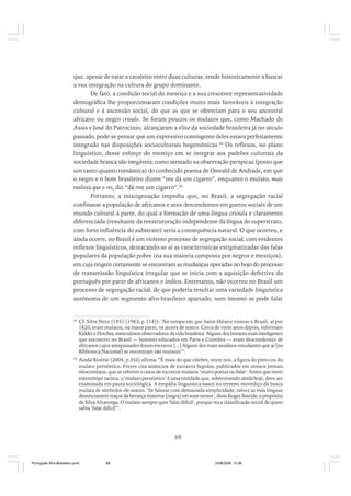 que, apesar de estar a cavaleiro entre duas culturas, tende historicamente a buscar
a sua integração na cultura do grupo dominante.
De fato, a condição social do mestiço e a sua crescente representatividade
demográfica lhe proporcionaram condições muito mais favoráveis à integração
cultural e à ascensão social, do que as que se ofereciam para o seu ancestral
africano ou negro crioulo. Se foram poucos os mulatos que, como Machado de
Assis e José do Patrocínio, alcançaram a elite da sociedade brasileira já no século
passado, pode-se pensar que um expressivo contingente deles estava perfeitamente
integrado nas disposições socioculturais hegemônicas.49 Os reflexos, no plano
linguístico, desse esforço do mestiço em se integrar aos padrões culturais da
sociedade branca são inegáveis; como atestado na observação perspicaz (posto que
um tanto quanto romântica) do conhecido poema de Oswald de Andrade, em que
o negro e o bom brasileiro dizem “me dá um cigarro”, enquanto o mulato, mais
realista que o rei, diz “dá-me um cigarro”.50
Portanto, a miscigenação impediu que, no Brasil, a segregação racial
confinasse a população de africanos e seus descendentes em guetos sociais de um
mundo cultural à parte, do qual a formação de uma língua crioula e claramente
diferenciada (resultante da reestruturação independente da língua do superstrato,
com forte influência do substrato) seria a consequência natural. O que ocorreu, e
ainda ocorre, no Brasil é um violento processo de segregação social, com evidentes
reflexos linguísticos, destacando-se aí as características estigmatizadas das falas
populares da população pobre (na sua maioria composta por negros e mestiços),
em cuja origem certamente se encontram as mudanças operadas no bojo do processo
de transmissão linguística irregular que se inicia com a aquisição defectiva do
português por parte de africanos e índios. Entretanto, não ocorreu no Brasil um
processo de segregação racial, de que poderia resultar uma variedade linguística
autônoma de um segmento afro-brasileiro apartado; nem mesmo se pode falar

49

Cf. Silva Neto (1951 [1963, p.114]): “Ao tempo em que Saint-Hilaire visitou o Brasil, aí por
1820, eram mulatos, na maior parte, os atores de teatro. Cerca de vinte anos depois, informam
Kidder e Fletcher, meticulosos observadores da vida brasileira: ‘Alguns dos homens mais inteligentes
que encontrei no Brasil — homens educados em Paris e Coimbra — eram descendentes de
africanos cujos antepassados foram escravos [...] Alguns dos mais assíduos estudantes que aí [na
Biblioteca Nacional] se encontram são mulatos’”.

50

Ainda Risério (2004, p.356) afirma: “É mais do que célebre, entre nós, a figura do preto ou do
mulato pernóstico. Freyre cita anúncios de escravos fugidos, publicados em nossos jornais
oitocentistas, que se referem a casos de escravos mulatos ‘muito poetas no falar’. Antes que mero
estereótipo racista, o ‘mulato pernóstico’ é uma entidade que, sobrevivendo ainda hoje, deve ser
examinada em pauta sociológica. A empáfia linguística nasce no terreno movediço da busca
mulata de símbolos-de-status. ‘Se falasse com demasiada simplicidade, talvez as más línguas
denunciassem traços da herança materna [negra] em seus versos’, disse Roger Bastide, a propósito
de Silva Alvarenga. O mulato sempre quis ‘falar difícil’, porque via a classificação social de quem
sabia ‘falar difícil’”.

69

Português Afro-Brasileiro.pmd

69

24/8/2009, 15:36

 