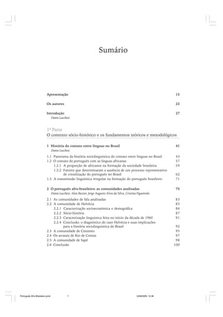 Sumário

Apresentação

15

Os autores

23

Introdução

27

Dante Lucchesi

1ª Parte

O contexto sócio-histórico e os fundamentos teóricos e metodológicos
1 História do contato entre línguas no Brasil

41

Dante Lucchesi

1.1 Panorama da história sociolinguística do contato entre línguas no Brasil
1.2 O contato do português com as línguas africanas
1.2.1 A proporção de africanos na formação da sociedade brasileira
1.2.2 Fatores que determinaram a ausência de um processo representativo
de crioulização do português no Brasil
1.3 A transmissão linguística irregular na formação do português brasileiro

43
57
59
62
71

2 O português afro-brasileiro: as comunidades analisadas

75

Dante Lucchesi, Alan Baxter, Jorge Augusto Alves da Silva, Cristina Figueiredo

2.1 As comunidades de fala analisadas
2.2 A comunidade de Helvécia
2.2.1 Caracterização socioeconômica e demográfica
2.2.2 Sócio-história
2.2.3 Caracterização linguística feita no início da década de 1960
2.2.4 Conclusão: o diagnóstico do caso Helvécia e suas implicações
para a história sociolinguística do Brasil
2.3 A comunidade de Cinzento
2.4 Os arraiais de Rio de Contas
2.5 A comunidade de Sapé
2.6 Conclusão

Português Afro-Brasileiro.pmd

7

24/8/2009, 15:36

83
85
86
87
91
92
95
97
98
100

 
