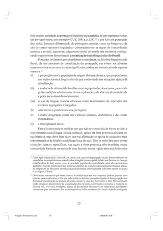 hoje de uma variedade do português brasileiro característica de um segmento étnico,
um português negro, por exemplo (GUY, 1981a, p.324);51 o que há é um português
dito culto, bastante diferenciado do português popular, tanto na frequência de
uso de certas variantes linguísticas (nomeadamente as regras de concordância
nominal e verbal), quanto no julgamento social do uso de tais variantes, configurando o que se tem denominado a polarização sociolinguística do Brasil.
Portanto, os fatores que impediram a ocorrência, na história linguística do
Brasil, de um processo de crioulização do português, em níveis socialmente
representativos e com uma duração significativa, podem ser sumarizados da seguinte
maneira:52
(i)
a proporção entre a população de origem africana e branca, que proporcionou
um maior acesso à língua-alvo do que o observado nas situações típicas de
crioulização;
(ii)

a ausência de vida social e familiar entre as populações de escravos, provocada
pelas condições sub-humanas de sua exploração, pela alta taxa de mortalidade
e pelos sucessivos deslocamentos;

(iii)

o uso de línguas francas africanas como instrumento de interação dos
escravos segregados e foragidos;

(iv)

o incentivo à proficiência em português;

(v)

a maior integração social dos escravos urbanos, domésticos e das zonas
mineradoras;

(vi)

a miscigenação racial.

Esses fatores podem explicar por que não se constituiu de forma estável e
representativa uma língua crioula no Brasil, apesar da forte presença africana em
sua história, mas deve ficar claro que tal afirmação se aplica às situações mais
representativas da história sociolinguística do país. Não se pode descartar certas
situações laterais específicas, nas quais a forte presença afro-brasileira numa
comunidade formada em torno de uma fazenda numa região afastada do interior
51

Cabe aqui um paralelo com os EUA, onde, por causa da segregação racial, desenvolveram-se
variedades reconhecidamente crioulizadas do inglês (como o gullah, falado nos Estados da Geórgia
e da Carolina do Sul), assim como a variedade popular do inglês falada pelos afro-americanos
apresenta marcas sensíveis de um processo anterior de transmissão linguística irregular, apesar
da proporção de africanos introduzidos na sociedade americana ter sido bem menor do que a
trazida para o Brasil.

52

Deve-se ter em mente que esses fatores, arrolados aqui em seu conjunto, podem guardar uma
relação paradoxal entre si. De um lado, estão os fatores que estão ligados à desagregação das
formas de socialização do escravo africano, como é o caso dos fatores (ii) e (iii). De outro lado,
estão os fatores decorrentes da socialização dos escravos, sobretudo os crioulos e mulatos, os
fatores (iv), (v) e (vi). Portanto, apesar de possuírem efeitos sociais contrários, tais fatores
concorrem para um mesmo fim sociolinguístico: inibir processos de crioulização do português.

70

Português Afro-Brasileiro.pmd

70

24/8/2009, 15:36

 