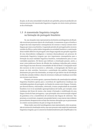 do país, ou de uma comunidade oriunda de um quilombo, possa ter produzido um
intenso processo de transmissão linguística irregular em níveis muito próximos
ao da crioulização.

1.3 A transmissão linguística irregular
na formação do português brasileiro
Se, nas situações mais representativas da história sociolinguística do Brasil,
não ocorreram processos típicos de crioulização, é exatamente aí que se localiza a
origem das mais importantes consequências do extenso e maciço contato entre
línguas que marca essa história. A aquisição precária do português pelos escravos
trazidos da África e pelos índios integrados na sociedade brasileira e a nativização
desse modelo defectivo de português como língua segunda nas gerações seguintes
de seus descendentes endógamos e mestiços desencadearam um processo de
transmissão linguística irregular que teve importantes consequências para a
formação da atual realidade linguística brasileira, nomeadamente para as suas
variedades populares. Os fatores que inibiram a crioulização passam, assim, a
atuar como poderosos fatores de difusão das mudanças induzidas pelo contato
entre línguas nas mais diversas comunidades de fala do Brasil. A integração social
dos escravos ou dos ex-escravos e, sobretudo, a miscigenação são fatores que
atuam em dois sentidos: favorecem a assimilação dos padrões linguísticos
dominantes por parte dos dominados, ao tempo em que abrem vias de introdução
na fala das camadas médias e altas de estruturas criadas por mudanças ocorridas
nos extratos mais baixos.
Portanto, em termos gerais, o processo histórico de constituição da realidade
linguística brasileira aponta para a ocorrência de significativas mudanças nas
variedades populares do português, em função do contato entre línguas. Contudo,
por diversos fatores, relacionados, sobretudo, à maior complexidade da sociedade
brasileira vis-à-vis às sociedades agroexportadoras do Caribe, por exemplo, essas
mudanças não foram de monta a dar ensejo à formação e estabilização de uma
língua crioula de base portuguesa, o que pressupõe uma reestruturação original
da gramática e/ou a transferência de estruturas das línguas de substrato. Tais
processos, se ocorreram, ocuparam uma posição lateral, e suas marcas mais evidentes
provavelmente desapareceram no bojo das enormes alterações que se processaram
no cenário socioeconômico do país ao longo do século XX.
Desse modo, num nível sociolinguístico mais representativo, deve-se pensar,
não em termos de crioulização estrita, mas num processo mais amplo de transmissão
linguística irregular, que se caracteriza fundamentalmente pela simplificação e/ou

71

Português Afro-Brasileiro.pmd

71

24/8/2009, 15:36

 
