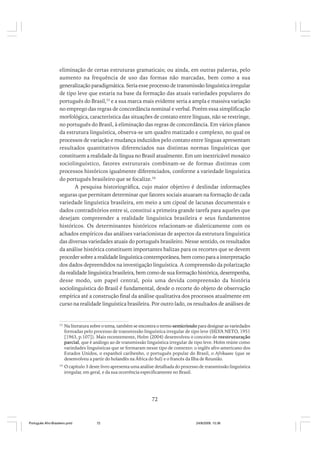 eliminação de certas estruturas gramaticais; ou ainda, em outras palavras, pelo
aumento na frequência de uso das formas não marcadas, bem como a sua
generalização paradigmática. Seria esse processo de transmissão linguística irregular
de tipo leve que estaria na base da formação das atuais variedades populares do
português do Brasil,53 e a sua marca mais evidente seria a ampla e massiva variação
no emprego das regras de concordância nominal e verbal. Porém essa simplificação
morfológica, característica das situações de contato entre línguas, não se restringe,
no português do Brasil, à eliminação das regras de concordância. Em vários planos
da estrutura linguística, observa-se um quadro matizado e complexo, no qual os
processos de variação e mudança induzidos pelo contato entre línguas apresentam
resultados quantitativos diferenciados nas distintas normas linguísticas que
constituem a realidade da língua no Brasil atualmente. Em um inextricável mosaico
sociolinguístico, fatores estruturais combinam-se de formas distintas com
processos históricos igualmente diferenciados, conforme a variedade linguística
do português brasileiro que se focalize.54
A pesquisa historiográfica, cujo maior objetivo é deslindar informações
seguras que permitam determinar que fatores sociais atuaram na formação de cada
variedade linguística brasileira, em meio a um cipoal de lacunas documentais e
dados contraditórios entre si, constitui a primeira grande tarefa para aqueles que
desejam compreender a realidade linguística brasileira e seus fundamentos
históricos. Os determinantes históricos relacionam-se dialeticamente com os
achados empíricos das análises variacionistas de aspectos da estrutura linguística
das diversas variedades atuais do português brasileiro. Nesse sentido, os resultados
da análise histórica constituem importantes balizas para os recortes que se devem
proceder sobre a realidade linguística contemporânea, bem como para a interpretação
dos dados depreendidos na investigação linguística. A compreensão da polarização
da realidade linguística brasileira, bem como de sua formação histórica, desempenha,
desse modo, um papel central, pois uma devida compreensão da história
sociolinguística do Brasil é fundamental, desde o recorte do objeto de observação
empírica até a construção final da análise qualitativa dos processos atualmente em
curso na realidade linguística brasileira. Por outro lado, os resultados de análises de

53

Na literatura sobre o tema, também se encontra o termo semicrioulo para designar as variedades
formadas pelo processo de transmissão linguística irregular de tipo leve (SILVA NETO, 1951
[1963, p.107]). Mais recentemente, Holm (2004) desenvolveu o conceito de reestruturação
parcial, que é análogo ao de transmissão linguística irregular de tipo leve. Holm reúne como
variedades linguísticas que se formaram nesse tipo de contexto: o inglês afro-americano dos
Estados Unidos, o espanhol caribenho, o português popular do Brasil, o Afrikaans (que se
desenvolveu a partir do holandês na África do Sul) e o francês da Ilha de Reunião.

54

O capítulo 3 deste livro apresenta uma análise detalhada do processo de transmissão linguística
irregular, em geral, e da sua ocorrência especificamente no Brasil.

72

Português Afro-Brasileiro.pmd

72

24/8/2009, 15:36

 