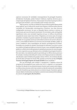 aspectos estruturais de variedades contemporâneas do português brasileiro,
devidamente focalizadas, podem fornecer evidências empíricas decisivas para a
comprovação de hipóteses históricas. Tal assunção está na base da pesquisa sobre o
português afro-brasileiro, cujos resultados estão reunidos neste livro.
Pode-se pensar, com base na reflexão de natureza historiográfica desenvolvida
neste capítulo, que os reflexos do contato entre línguas se diluíram pelas diversas
variedades do caleidoscópio sociolinguístico brasileiro, nas mais diversas
configurações estruturais, em que os chamados fatores internos e externos se
entrecruzam, por vezes de maneira inextricável. Em tal cenário, pode ser de grande
significância isolar uma variedade linguística em que os reflexos de pretéritas
situações de contato sejam mais visíveis. Originárias, em muitos casos, de antigos
quilombos e mantidas em grande isolamento até meados do século XX, comunidades
formadas em sua grande maioria por descendentes diretos de escravos africanos,
como a comunidade de Helvécia no Extremo Sul do Estado da Bahia, podem se
tornar verdadeiros sítios arqueológicos da história sociolinguística do Brasil.
Formadas em situações de grande concentração de africanos com pouco acesso
aos modelos da língua portuguesa no interior do país, essas variedades linguísticas
podem ter sofrido uma erosão gramatical e passado por processos de reestruturação,
em níveis superiores aos que afetaram outras variedades do português brasileiro.
Por outro lado, o seu isolamento pode ter permitido que os reflexos desses processos
de variação e mudança induzidos pelo contato entre línguas possam ter subsistido,
não obstante a ação niveladora dos grandes centros urbanos, até as últimas décadas
do século XX e princípios do século XXI, quando as amostras de fala do Projeto
Vertentes do Português Popular do Estado da Bahia foram recolhidas.55
Em sua formulação mais simples e transparente, a hipótese reitora do
programa de investigação de que resulta este livro é a seguinte: se o português
brasileiro foi afetado em seu desenvolvimento histórico pelo contato entre línguas,
os reflexos desse processo serão mais notáveis na fala das centenas de comunidades
rurais afro-brasileiras que ainda subsistem no interior do país. O próximo capítulo
tem por objetivo fundamentar essa hipótese, através de uma tentativa de formalização
do conceito de português afro-brasileiro.

55

A metodologia do Projeto Vertentes é descrita no capítulo 5 deste livro.

73

Português Afro-Brasileiro.pmd

73

24/8/2009, 15:36

 