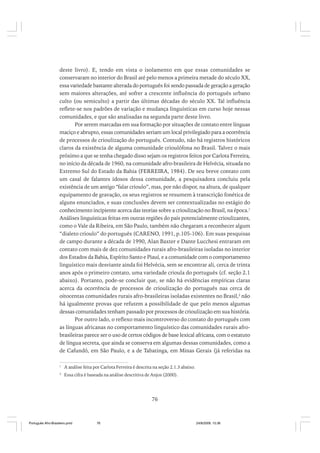 deste livro). E, tendo em vista o isolamento em que essas comunidades se
conservaram no interior do Brasil até pelo menos a primeira metade do século XX,
essa variedade bastante alterada do português foi sendo passada de geração a geração
sem maiores alterações, até sofrer a crescente influência do português urbano
culto (ou semiculto) a partir das últimas décadas do século XX. Tal influência
reflete-se nos padrões de variação e mudança linguísticas em curso hoje nessas
comunidades, e que são analisadas na segunda parte deste livro.
Por serem marcadas em sua formação por situações de contato entre línguas
maciço e abrupto, essas comunidades seriam um local privilegiado para a ocorrência
de processos de crioulização do português. Contudo, não há registros históricos
claros da existência de alguma comunidade crioulófona no Brasil. Talvez o mais
próximo a que se tenha chegado disso sejam os registros feitos por Carlota Ferreira,
no início da década de 1960, na comunidade afro-brasileira de Helvécia, situada no
Extremo Sul do Estado da Bahia (FERREIRA, 1984). De seu breve contato com
um casal de falantes idosos dessa comunidade, a pesquisadora concluiu pela
existência de um antigo “falar crioulo”, mas, por não dispor, na altura, de qualquer
equipamento de gravação, os seus registros se resumem à transcrição fonética de
alguns enunciados, e suas conclusões devem ser contextualizadas no estágio do
conhecimento incipiente acerca das teorias sobre a crioulização no Brasil, na época.1
Análises linguísticas feitas em outras regiões do país potencialmente crioulizantes,
como o Vale da Ribeira, em São Paulo, também não chegaram a reconhecer algum
“dialeto crioulo” do português (CARENO, 1991, p.105-106). Em suas pesquisas
de campo durante a década de 1990, Alan Baxter e Dante Lucchesi entraram em
contato com mais de dez comunidades rurais afro-brasileiras isoladas no interior
dos Estados da Bahia, Espírito Santo e Piauí, e a comunidade com o comportamento
linguístico mais desviante ainda foi Helvécia, sem se encontrar ali, cerca de trinta
anos após o primeiro contato, uma variedade crioula do português (cf. seção 2.1
abaixo). Portanto, pode-se concluir que, se não há evidências empíricas claras
acerca da ocorrência de processos de crioulização do português nas cerca de
oitocentas comunidades rurais afro-brasileiras isoladas existentes no Brasil,2 não
há igualmente provas que refutem a possibilidade de que pelo menos algumas
dessas comunidades tenham passado por processos de crioulização em sua história.
Por outro lado, o reflexo mais incontroverso do contato do português com
as línguas africanas no comportamento linguístico das comunidades rurais afrobrasileiras parece ser o uso de certos códigos de base lexical africana, com o estatuto
de língua secreta, que ainda se conserva em algumas dessas comunidades, como a
de Cafundó, em São Paulo, e a de Tabatinga, em Minas Gerais (já referidas na
1

A análise feita por Carlota Ferreira é descrita na seção 2.1.3 abaixo.

2

Essa cifra é baseada na análise descritiva de Anjos (2000).

76

Português Afro-Brasileiro.pmd

76

24/8/2009, 15:36

 