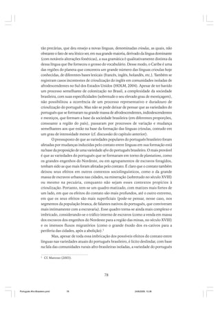 tão precárias, que deu ensejo a novas línguas, denominadas crioulas, as quais, não
obstante o fato de seu léxico ser, em sua grande maioria, derivado da língua dominante
(com notáveis alterações fonéticas), a sua gramática é qualitativamente distinta da
dessa língua que lhe forneceu o grosso do vocabulário. Desse modo, o Caribe é uma
das regiões do planeta que concentra um grande número das línguas crioulas hoje
conhecidas, de diferentes bases lexicais (francês, inglês, holandês, etc.). Também se
registram casos incontestes de crioulização do inglês em comunidades isoladas de
afrodescendentes no Sul dos Estados Unidos (HOLM, 2004). Apesar de ter havido
um processo semelhante de colonização no Brasil, a complexidade da sociedade
brasileira, com suas especificidades (sobretudo o seu elevado grau de mestiçagem),
não possibilitou a ocorrência de um processo representativo e duradouro de
crioulização do português. Mas não se pode deixar de pensar que as variedades do
português que se formaram na grande massa de afrodescendentes, indiodescendentes
e mestiços, que formam a base da sociedade brasileira (em diferentes proporções,
consoante a região do país), passaram por processos de variação e mudança
semelhantes aos que estão na base da formação das línguas crioulas, contudo em
um grau de intensidade menor (cf. discussão do capítulo anterior).
O pressuposto de que as variedades populares do português brasileiro foram
afetadas por mudanças induzidas pelo contato entre línguas em sua formação está
na base da proposição de uma variedade afro do português brasileiro. O mais provável
é que as variedades do português que se formaram em torno de plantations, como
os grandes engenhos do Nordeste, ou em agrupamentos de escravos foragidos,
tenham sido as que mais foram afetadas pelo contato. É claro que o contato também
deixou seus efeitos em outros contextos sociolinguísticos, como o da grande
massa de escravos urbanos nas cidades, na mineração (sobretudo no século XVIII)
ou mesmo na pecuária, conquanto não sejam esses contextos propícios à
crioulização. Portanto, tem-se um quadro matizado, com matizes mais fortes de
um lado, em que os efeitos do contato são mais profundos, até o outro extremo,
em que os seus efeitos são mais superficiais (pode-se pensar, nesse caso, nos
segmentos da população branca, de falantes nativos do português, que conviveram
mais intimamente com a escravaria). Esse quadro torna-se ainda mais complexo e
imbricado, considerando-se o tráfico interno de escravos (como a venda em massa
dos escravos dos engenhos do Nordeste para a região das minas, no século XVIII)
e os imensos fluxos migratórios (como o grande êxodo dos ex-cativos para a
periferia das cidades, após a abolição).3
Mas, apesar de toda essa imbricação dos possíveis efeitos do contato entre
línguas nas variedades atuais do português brasileiro, é lícito deslindar, com base
na fala das comunidades rurais afro-brasileiras isoladas, a variedade do português
3

Cf. Mattoso (2003).

78

Português Afro-Brasileiro.pmd

78

24/8/2009, 15:36

 