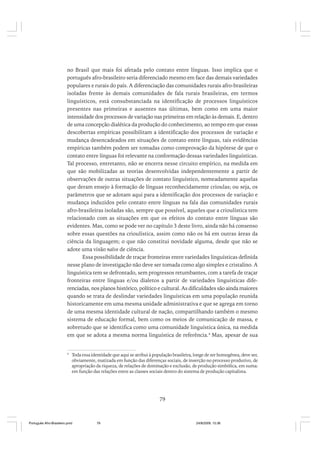 no Brasil que mais foi afetada pelo contato entre línguas. Isso implica que o
português afro-brasileiro seria diferenciado mesmo em face das demais variedades
populares e rurais do país. A diferenciação das comunidades rurais afro-brasileiras
isoladas frente às demais comunidades de fala rurais brasileiras, em termos
linguísticos, está consubstanciada na identificação de processos linguísticos
presentes nas primeiras e ausentes nas últimas, bem como em uma maior
intensidade dos processos de variação nas primeiras em relação às demais. E, dentro
de uma concepção dialética da produção do conhecimento, ao tempo em que essas
descobertas empíricas possibilitam a identificação dos processos de variação e
mudança desencadeados em situações de contato entre línguas, tais evidências
empíricas também podem ser tomadas como comprovação da hipótese de que o
contato entre línguas foi relevante na conformação dessas variedades linguísticas.
Tal processo, entretanto, não se encerra nesse circuito empírico, na medida em
que são mobilizadas as teorias desenvolvidas independentemente a partir de
observações de outras situações de contato linguístico, nomeadamente aquelas
que deram ensejo à formação de línguas reconhecidamente crioulas; ou seja, os
parâmetros que se adotam aqui para a identificação dos processos de variação e
mudança induzidos pelo contato entre línguas na fala das comunidades rurais
afro-brasileiras isoladas são, sempre que possível, aqueles que a crioulística tem
relacionado com as situações em que os efeitos do contato entre línguas são
evidentes. Mas, como se pode ver no capítulo 3 deste livro, ainda não há consenso
sobre essas questões na crioulística, assim como não os há em outras áreas da
ciência da linguagem; o que não constitui novidade alguma, desde que não se
adote uma visão naïve de ciência.
Essa possibilidade de traçar fronteiras entre variedades linguísticas definida
nesse plano de investigação não deve ser tomada como algo simples e cristalino. A
linguística tem se defrontado, sem progressos retumbantes, com a tarefa de traçar
fronteiras entre línguas e/ou dialetos a partir de variedades linguísticas diferenciadas, nos planos histórico, político e cultural. As dificuldades são ainda maiores
quando se trata de deslindar variedades linguísticas em uma população reunida
historicamente em uma mesma unidade administrativa e que se agrega em torno
de uma mesma identidade cultural de nação, compartilhando também o mesmo
sistema de educação formal, bem como os meios de comunicação de massa, e
sobretudo que se identifica como uma comunidade linguística única, na medida
em que se adota a mesma norma linguística de referência.4 Mas, apesar de sua

4

Toda essa identidade que aqui se atribui à população brasileira, longe de ser homogênea, deve ser,
obviamente, matizada em função das diferenças sociais, de inserção no processo produtivo, de
apropriação da riqueza, de relações de dominação e exclusão, de produção simbólica, em suma:
em função das relações entre as classes sociais dentro do sistema de produção capitalista.

79

Português Afro-Brasileiro.pmd

79

24/8/2009, 15:36

 