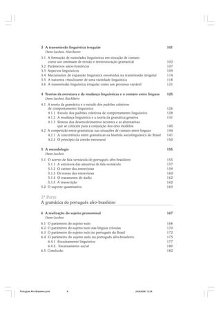 3 A transmissão linguística irregular

101

Dante Lucchesi, Alan Baxter

3.1 A formação de variedades linguísticas em situação de contato
como um continuum de erosão e reestruturação gramatical
3.2 Parâmetros sócio-históricos
3.3 Aspectos linguísticos
3.4 Mecanismos de expansão linguística envolvidos na transmissão irregular
3.5 A natureza crioulizante de uma variedade linguística
3.6 A transmissão linguística irregular como um processo variável

102
107
109
114
118
121

4 Teorias da estrutura e da mudança linguísticas e o contato entre línguas

125

Dante Lucchesi, Ilza Ribeiro

4.1 A teoria da gramática e o estudo dos padrões coletivos
de comportamento linguístico
4.1.1 Estudo dos padrões coletivos de comportamento linguístico
4.1.2 A mudança linguística e a teoria da gramática gerativa
4.1.3 Síntese dos desenvolvimentos recentes e as alternativas
que se colocam para a conjunção dos dois modelos
4.2 A competição entre gramáticas nas situações de contato entre línguas
4.2.1 A concorrência entre gramáticas na história sociolinguística do Brasil
4.2.2 O princípio da coesão estrutural

140
144
147
150

5 A metodologia

155

126
128
131

Dante Lucchesi

5.1 O acervo de fala vernácula do português afro-brasileiro
5.1.1 A estrutura das amostras de fala vernácula
5.1.2 O caráter das entrevistas
5.1.3 Os temas das entrevistas
5.1.4 O tratamento do áudio
5.1.5 A transcrição
5.2 O suporte quantitativo

155
157
159
160
162
162
163

2ª Parte

A gramática do português afro-brasileiro
6 A realização do sujeito pronominal

167

Dante Lucchesi

6.1
6.2
6.3
6.4

O parâmetro do sujeito nulo
O parâmetro do sujeito nulo nas línguas crioulas
O parâmetro do sujeito nulo no português do Brasil
O parâmetro do sujeito nulo no português afro-brasileiro
6.4.1 Encaixamento linguístico
6.4.2. Encaixamento social
6.5 Conclusão

Português Afro-Brasileiro.pmd

8

168
170
172
175
177
180
182

24/8/2009, 15:36

 