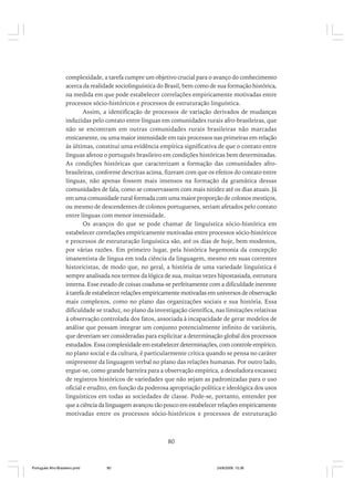 complexidade, a tarefa cumpre um objetivo crucial para o avanço do conhecimento
acerca da realidade sociolinguística do Brasil, bem como de sua formação histórica,
na medida em que pode estabelecer correlações empiricamente motivadas entre
processos sócio-históricos e processos de estruturação linguística.
Assim, a identificação de processos de variação derivados de mudanças
induzidas pelo contato entre línguas em comunidades rurais afro-brasileiras, que
não se encontram em outras comunidades rurais brasileiras não marcadas
etnicamente, ou uma maior intensidade em tais processos nas primeiras em relação
às últimas, constitui uma evidência empírica significativa de que o contato entre
línguas afetou o português brasileiro em condições históricas bem determinadas.
As condições históricas que caracterizam a formação das comunidades afrobrasileiras, conforme descritas acima, fizeram com que os efeitos do contato entre
línguas, não apenas fossem mais intensos na formação da gramática dessas
comunidades de fala, como se conservassem com mais nitidez até os dias atuais. Já
em uma comunidade rural formada com uma maior proporção de colonos mestiços,
ou mesmo de descendentes de colonos portugueses, seriam afetados pelo contato
entre línguas com menor intensidade.
Os avanços do que se pode chamar de linguística sócio-histórica em
estabelecer correlações empiricamente motivadas entre processos sócio-históricos
e processos de estruturação linguística são, até os dias de hoje, bem modestos,
por várias razões. Em primeiro lugar, pela histórica hegemonia da concepção
imanentista de língua em toda ciência da linguagem, mesmo em suas correntes
historicistas, de modo que, no geral, a história de uma variedade linguística é
sempre analisada nos termos da lógica de sua, muitas vezes hipostasiada, estrutura
interna. Esse estado de coisas coaduna-se perfeitamente com a dificuldade inerente
à tarefa de estabelecer relações empiricamente motivadas em universos de observação
mais complexos, como no plano das organizações sociais e sua história. Essa
dificuldade se traduz, no plano da investigação científica, nas limitações relativas
à observação controlada dos fatos, associada à incapacidade de gerar modelos de
análise que possam integrar um conjunto potencialmente infinito de variáveis,
que deveriam ser consideradas para explicitar a determinação global dos processos
estudados. Essa complexidade em estabelecer determinações, com controle empírico,
no plano social e da cultura, é particularmente crítica quando se pensa no caráter
onipresente da linguagem verbal no plano das relações humanas. Por outro lado,
ergue-se, como grande barreira para a observação empírica, a desoladora escassez
de registros históricos de variedades que não sejam as padronizadas para o uso
oficial e erudito, em função da poderosa apropriação política e ideológica dos usos
linguísticos em todas as sociedades de classe. Pode-se, portanto, entender por
que a ciência da linguagem avançou tão pouco em estabelecer relações empiricamente
motivadas entre os processos sócio-históricos e processos de estruturação

80

Português Afro-Brasileiro.pmd

80

24/8/2009, 15:36

 