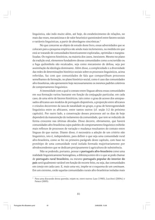 linguística, não indo muito além, até hoje, do estabelecimento de relações, no
mais das vezes, mecanicistas e de valor heurístico questionável entre fatores sociais
e variáveis linguísticas, a partir de abordagens sincrônicas.5
No que concerne ao objeto de estudo deste livro, essas adversidades que se
colocam para a pesquisa empírica são ainda mais inclementes, na medida em que
está se tratando de comunidades historicamente exploradas, oprimidas e marginalizadas. Os registros históricos, na maioria dos casos, inexistem. Mesmo no plano
da tradição oral, elementos fundadores dessas comunidades como a escravidão ou
a fuga quilombola são recalcados, seja como mecanismo de defesa, seja por
assimilação da ideologia dominante. Além disso, a complexidade e a diversidade
das redes de determinações histórico-sociais sobre os processos linguísticos, acima
referidas, faz com que comunidades de fala que compartilham processos
semelhantes de formação, no plano histórico-social, como é caso das comunidades
afro-brasileiras, não apresentem hoje necessariamente os mesmos padrões coletivos
de comportamento linguístico.
A intensidade com a qual o contato entre línguas afetou essas comunidades
em sua formação variou bastante em função da conjugação particular, em cada
caso, de uma série de fatores históricos, tais como: o grau de acesso dos antepassados africanos aos modelos de português disponíveis, a proporção entre africanos
e crioulos decorrente da taxa de natalidade no grupo, o grau de heterogeneidade
linguística entre os africanos, entre tantos outros (cf. seção 3.2 do próximo
capítulo). Por outro lado, a conservação desses processos até os dias de hoje
dependerá da manutenção do isolamento da comunidade, que tem se reduzido de
forma crescente nas últimas décadas. Disso decorre, obviamente, que haverá
comunidades afro-brasileiras cujos padrões de comportamento linguístico exibirão
mais reflexos de processos de variação e mudança resultantes do contato entre
línguas do que outras. Diante disso, é necessária a adoção de um critério não
linguístico, isto é, independente, para definir o que seja uma comunidade rural
afro-brasileira, como se fez no primeiro parágrafo deste capítulo, com base no
protótipo de uma comunidade rural isolada formada majoritariamente por
afrodescendentes que se dedicam precipuamente à agricultura de subsistência.
Não se podendo, portanto, pensar o português afro-brasileiro como uma
realidade linguisticamente homogênea, a diferença entre ele e o que se pode chamar
de português rural brasileiro, ou mesmo português popular do interior do
país será igualmente variável em função do recorte feito, ou seja, das comunidades
em cotejo em cada caso. E, mais uma vez, impõe-se o esquema de um continuum.
Em um extremo, estão aquelas comunidades rurais afro-brasileiras isoladas mais
5

Para uma discussão dessa questão, vejam-se, entre outros: Lass (1980), Lucchesi (2004c) e
Faraco (2005).

81

Português Afro-Brasileiro.pmd

81

24/8/2009, 15:36

 