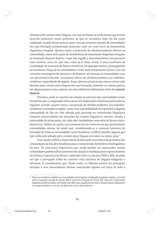 afetadas pelo contato entre línguas, em cuja formação se pode pensar que teriam
ocorrido processos muito próximos ao que se reconhece hoje em dia como
crioulização. A partir desses poucos casos, vem um crescente número de comunidades
em cuja formação predominam processos cada vez mais leves de transmissão
linguística irregular. Quanto maior a proporção de afrodescendentes diretos na
comunidade, maior será o grau de interferência da transmissão linguística irregular
na formação daquele dialeto, o que não significa necessariamente um processo
mais intenso, uma vez que isso, como já se disse acima, é uma resultante da
combinação de uma série de fatores históricos. De qualquer forma, e prosseguindo
no continuum, chega-se às comunidades rurais mais nitidamente mistas, com um
crescente contingente de mestiços e de brancos, até alcançar as comunidades com
um percentual reduzido, ou mesmo ínfimo de afrodescendentes (ou indiodescendentes, dependendo da região). Essas últimas seriam as que menos teriam sido
afetadas pelo contato entre línguas em sua formação, podendo-se mesmo pensar,
em alguns poucos casos, apenas em uma influência indireta por meio do contato
dialetal.
Portanto, pode-se concluir em relação ao universo das comunidades rurais
brasileiras que a composição étnica atual tem implicações históricas potenciais no
seguinte sentido: quanto maior a proporção de afrodescendentes (ou indiodescendentes, consoante a região), maior será a probabilidade de a gramática daquela
comunidade de fala ter sido afetada pelo processo de transmissão linguística
irregular desencadeado em situações de contato linguístico massivo (sendo a
intensidade de tal processo, em cada caso, mediada por uma série de fatores sóciohistóricos). Define-se, assim, um continuum em um universo em que predominam
comunidades mistas, de modo que, considerando-se o contexto histórico de
formação de todas as comunidades rurais brasileiras, é difícil conceber alguma que
não tenha sido afetada pelo contato entre línguas em maior ou menor grau.6
Esse quadro define a importância da descrição sistemática da gramática das
comunidades de fala afro-brasileiras para a compreensão da história sociolinguística
do país. Os processos linguísticos que ainda podem ser observados nessas
comunidades podem refletir processos de variação e mudança muito representativos
na história linguística do Brasil, sobretudo entre os séculos XVII e XIX; período
em que o português tinha de conviver com centenas de línguas indígenas e
africanas. E considerando que, desde então, os falantes nativos do português
europeu e seus descendentes diretos constituíam apenas um terço de toda a

6

Deve-se considerar também as comunidades rurais ligadas à imigração europeia e asiática, ocorrida
entre a segunda metade do século XIX e a primeira metade do século XX, mas com implicações
linguísticas diferenciadas, em função das diferenças significativas entre a fixação desses segmentos
no campo brasileiro vis-à-vis aos africanos e seus descendentes.

82

Português Afro-Brasileiro.pmd

82

24/8/2009, 15:36

 