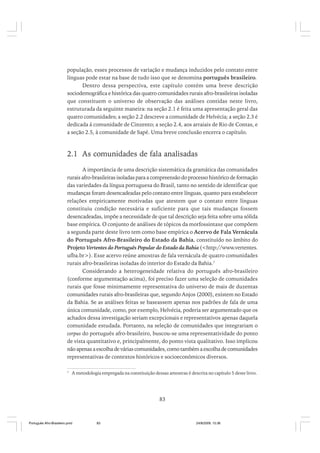 população, esses processos de variação e mudança induzidos pelo contato entre
línguas pode estar na base de tudo isso que se denomina português brasileiro.
Dentro dessa perspectiva, este capítulo contém uma breve descrição
sociodemográfica e histórica das quatro comunidades rurais afro-brasileiras isoladas
que constituem o universo de observação das análises contidas neste livro,
estruturada da seguinte maneira: na seção 2.1 é feita uma apresentação geral das
quatro comunidades; a seção 2.2 descreve a comunidade de Helvécia; a seção 2.3 é
dedicada á comunidade de Cinzento; a seção 2.4, aos arraiais de Rio de Contas, e
a seção 2.5, à comunidade de Sapé. Uma breve conclusão encerra o capítulo.

2.1 As comunidades de fala analisadas
A importância de uma descrição sistemática da gramática das comunidades
rurais afro-brasileiras isoladas para a compreensão do processo histórico de formação
das variedades da língua portuguesa do Brasil, tanto no sentido de identificar que
mudanças foram desencadeadas pelo contato entre línguas, quanto para estabelecer
relações empiricamente motivadas que atestem que o contato entre línguas
constituiu condição necessária e suficiente para que tais mudanças fossem
desencadeadas, impõe a necessidade de que tal descrição seja feita sobre uma sólida
base empírica. O conjunto de análises de tópicos da morfossintaxe que compõem
a segunda parte deste livro tem como base empírica o Acervo de Fala Vernácula
do Português Afro-Brasileiro do Estado da Bahia, constituído no âmbito do
Projeto Vertentes do Português Popular do Estado da Bahia (<http://www.vertentes.
ufba.br>). Esse acervo reúne amostras de fala vernácula de quatro comunidades
rurais afro-brasileiras isoladas do interior do Estado da Bahia.7
Considerando a heterogeneidade relativa do português afro-brasileiro
(conforme argumentação acima), foi preciso fazer uma seleção de comunidades
rurais que fosse minimamente representativa do universo de mais de duzentas
comunidades rurais afro-brasileiras que, segundo Anjos (2000), existem no Estado
da Bahia. Se as análises feitas se baseassem apenas nos padrões de fala de uma
única comunidade, como, por exemplo, Helvécia, poderia ser argumentado que os
achados dessa investigação seriam excepcionais e representativos apenas daquela
comunidade estudada. Portanto, na seleção de comunidades que integrariam o
corpus do português afro-brasileiro, buscou-se uma representatividade do ponto
de vista quantitativo e, principalmente, do ponto vista qualitativo. Isso implicou
não apenas a escolha de várias comunidades, como também a escolha de comunidades
representativas de contextos históricos e socioeconômicos diversos.
7

A metodologia empregada na constituição dessas amostras é descrita no capítulo 5 deste livro.

83

Português Afro-Brasileiro.pmd

83

24/8/2009, 15:36

 