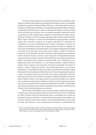 Com base nesses parâmetros de representatividade, foram escolhidas, como
locais de recolha de fala vernácula do português afro-brasileiro, quatro comunidades
de diferentes regiões do Estado da Bahia: Helvécia, no Município de Nova Viçosa;
Cinzento, no Município de Planalto; as comunidades geminadas de Barra e Bananal,
no Município de Rio de Contas; e Sapé, no Município de Valença. Helvécia, situada
no Extremo Sul, perto do litoral, tem a sua origem associada a empresas de cultivo
e exportação de café, estabelecidas na região, no século XIX, por colonos suíços,
franceses e alemães, com base no largo emprego de mão de obra escrava trazida da
África. Após a abolição e o ocaso do empreendimento agroexportador, a grande
maioria dos ex-escravos manteve-se na região, dedicando-se à agricultura de
subsistência nas terras abandonadas pelos colonos estrangeiros. Cinzento se
originou provavelmente a partir de um agrupamento de escravos foragidos em
uma remota localidade no Semiárido baiano, numa região tradicionalmente ligada
à pecuária e que tem hoje como grande centro urbano a cidade de Vitória da
Conquista. As comunidades de Barra e Bananal, tradicionalmente chamadas de
arraiais de Rio de Contas, situam-se nesse município da Chapada Diamantina,
cujo povoamento remonta ao final do século XVII e tem sua história intimamente
ligada à mineração. Após a pujança do século XVIII, veio a decadência com o
esgotamento dos veios auríferos, e só nas últimas décadas a cidade de Rio de
Contas voltou a aquecer a sua economia com base na exploração do turismo. É
incerto o caráter original dos arraiais, não estando descartada a sua natureza
quilombola. A comunidade de Sapé está situada ao sul do Recôncavo Baiano, região
historicamente marcada pelo estabelecimento de inúmeros engenhos de açúcar, já
a partir da segunda metade do século XVI, bem como por plantações de fumo,
sobretudo a partir do século XVIII. Circundando a cidade do Salvador, no fundo da
Baía de Todos os Santos, essa região manteve uma estreita relação com a capital,
com um intenso comércio que se viabilizava através de um sem número de saveiros
que cruzavam a grande baía até as primeiras décadas do século XX. A comunidade
se formou, provavelmente, por meio da ocupação de terras áridas e de difícil acesso,
“doadas” por senhores decadentes a ex-escravos.
Dentre essas comunidades, a que mais tem atraído a atenção dos linguistas
é Helvécia, por conta dos registros feitos por Carlota Ferreira no início da década
de 1960.8 O maior volume de informações sobre a comunidade vai se refletir na
descrição de aspectos históricos e socioeconômicos das quatro comunidades, que
se faz nas restantes seções deste capítulo. A descrição de Helvécia é a mais ampla
de todas. Não obstante a virtual importância de Helvécia na identificação de
8

Entre os estudos linguísticos que se fizeram desde então sobre Helvécia, podem ser citados:
Baxter (1992, 1996, 1998, 1999), Holm (1992), Megenney (1993), Baxter e Lucchesi (1993 e
1997), Baxter, Lucchesi e Guimarães (1997) e Zimmermann (1999).

84

Português Afro-Brasileiro.pmd

84

24/8/2009, 15:36

 