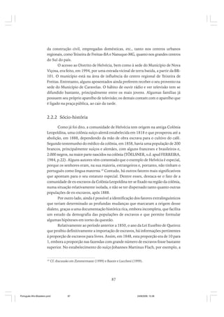 da construção civil, empregadas domésticas, etc., tanto nos centros urbanos
regionais, como Teixeira de Freitas-BA e Nanuque-MG, quanto nos grandes centros
do Sul do país.
O acesso ao Distrito de Helvécia, bem como à sede do Município de Nova
Viçosa, era feito, em 1994, por uma estrada vicinal de terra batida, a partir da BR101. O município está na área de influência do centro regional de Teixeira de
Freitas. Entretanto, alguns aposentados ainda preferem receber o seu provento na
sede do Município de Caravelas. O hábito de ouvir rádio e ver televisão tem se
difundido bastante, principalmente entre os mais jovens. Algumas famílias já
possuem seu próprio aparelho de televisão; os demais contam com o aparelho que
é ligado na praça pública, ao cair da tarde.

2.2.2 Sócio-história
Como já foi dito, a comunidade de Helvécia tem origem na antiga Colônia
Leopoldina, uma colônia suíço-alemã estabelecida em 1818 e que prosperou até a
abolição, em 1888, dependendo da mão de obra escrava para o cultivo do café.
Segundo testemunho do médico da colônia, em 1858, havia uma população de 200
brancos, principalmente suíços e alemães, com alguns franceses e brasileiros e,
2.000 negros, na maior parte nascidos na colônia (TÖELSNER, s.d. apud FERREIRA,
1984, p.22). Alguns autores têm comentado que o exemplo de Helvécia é especial,
porque os senhores eram, na sua maioria, estrangeiros e, portanto, não tinham o
português como língua materna.10 Contudo, há outros fatores mais significativos
que apontam para o seu estatuto especial. Dentre esses, destaca-se o fato de a
comunidade de ex-escravos da Colônia Leopoldina ter se fixado na região da colônia,
numa situação relativamente isolada, e não se ter dispersado tanto quanto outras
populações de ex-escravos, após 1888.
Por outro lado, ainda é possível a identificação dos fatores extralinguísticos
que teriam determinado as profundas mudanças que marcaram a origem desse
dialeto, graças a uma documentação histórica rica, embora incompleta, que facilita
um estudo da demografia das populações de escravos e que permite formular
algumas hipóteses em torno da questão.
Relativamente ao período anterior a 1850, o ano da Lei Eusébio de Queiroz
que proibiu definitivamente a importação de escravos, há informações pertinentes
à proporção de escravos para livres. Assim, em 1848, esta proporção era de 10 para
1, embora a proporção nas fazendas com grande número de escravos fosse bastante
superior. No estabelecimento do suíço Johannes Martinus Flach, por exemplo, a

10

Cf. discussão em Zimmermann (1999) e Baxter e Lucchesi (1999).

87

Português Afro-Brasileiro.pmd

87

24/8/2009, 15:36

 