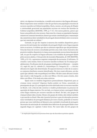 talvez, em algumas circunstâncias, o modelo seria mesmo o das línguas africanas).
Muito importante nesse sentido é o fato de que havia uma população crescente de
escravos nascidos na Colônia Leopoldina. Havia, mesmo, um alto grau de filiação
e continuidade geracional nas populações escravas em muitas das fazendas da
Colônia Leopoldina (BAXTER, 1999, p.17-21). Em outras palavras, parece que
houve uma política de criar escravos. Seja como for, criaram-se populações bastante
estáveis em contextos herméticos; fatores que teriam contribuído para a manutenção
das caraterísticas da(s) variedade(s) de português desenvolvida(s) entre os escravos
que iam nascendo na colônia.11
Contudo, no que diz respeito à natureza dos modelos disponíveis para o
processo de nativização das variedades de português falado como língua segunda
entre os escravos, é evidente que são os contextos específicos que são pertinentes.
Uma das listas de escravos consultadas permite uma visão muito ilustrativa dos
possíveis modelos disponíveis à criança numa população escrava duma fazenda de
café, no que diz respeito às línguas africanas e aos modelos de português falado
pelos escravos adultos. A lista provém do inventário Mantandon, de 1858 (BAXTER,
1999, p.12-14), e apresenta a seguinte composição da escravaria: 23 africanos, 33
crioulos e uma mulata. Entre os escravos nascidos no Brasil, há 18 crianças préadolescentes. Os africanos são de seis grupos etnolinguísticos diferentes — monjolo
(1), nagô (4), jeje (1), cabinda (1), moçambique (1), benguela (2) —, e há oito
africanos de origem não determinada. De especial interesse é o fato de os casais e
os conjuntos familiares estarem identificados. Há cinco casais africanos, um dos
quais (pai cabinda e mãe moçambique) tem filhos. Há dois casais africano/crioulo
(pai crioulo e mãe benguela), os dois com filhos; e há três casais crioulos, dois
deles com filhos. E há ainda seis mães solteiras.
Quais eram os modelos linguísticos potencialmente disponíveis para as
crianças nesse contexto? Algumas ilações podem ser feitas, assumindo os
pressupostos de que: (i) o português já se teria nativizado entre os escravos nascidos
no Brasil; e (ii) a fala da mãe constitui o modelo predominante no processo de
aquisição da língua materna. Por um lado, as crianças teriam o português falado
como língua materna por escravos nascidos no Brasil. De fato, oito grupos de
crianças tinham mães crioulas. Desses oito grupos de irmãos, dois tinham também
o pai nascido no Brasil. Mas não é possível precisar o grau de alterações presente
na(s) variedade(s) de português falada(s) por esses crioulos, podendo-se mesmo
pensar que esses indivíduos já falassem uma variedade crioulizada de português
decorrente da nativização de variedades bem defectivas de português falado como
segunda língua (cf. capítulo 3 deste livro). Por outro lado, há três grupos de

11

As implicações linguísticas de processos desse tipo são discutidas no próximo capítulo.

89

Português Afro-Brasileiro.pmd

89

24/8/2009, 15:36

 