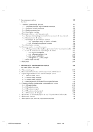 7 As sentenças relativas

185

Ilza Ribeiro

7.1 Tipologia das sentenças relativas
7.1.1 Sentenças relativas restritivas e não restritivas
7.1.2 Relativas livres e semilivres
7.1.3 Relativas existenciais
7.1.4 Conclusões parciais
7.2 Sentenças relativas e restrições universais
7.2.1 Função sintática do pronome relativo na amostra de fala analisada
7.2.2 Encaixamento da relativa
7.2.3 Estratégias de realização das relativas
7.2.3.1 Relativa pied piping vs relativa cortadora
7.2.3.2 Relativa com pronome lembrete
7.2.4 Conclusões parciais
7.3 Pronome relativo vs. complementador
7.3.1 Distinguindo os relativizadores: pronome relativo vs complementador
7.3.2 Tipo de relativizador: especialização de formas
7.3.2.1 O pronome QUEM
7.3.2.2 A forma relativa O QUE
7.3.2.3 O adverbial ONDE
7.3.2.4 QUANDO, COMO, CUJO
7.3.3 Conclusões parciais
7.4 Conclusão

187
187
188
190
190
191
192
193
193
193
194
195
197
197
200
200
201
202
203
204
206

8 As construções pseudoclivadas e clivadas

209

Ilza Ribeiro, Moacir Côrtes Junior

8.1 Tipos de clivagem
8.2 Pseudoclivadas e clivadas: estrutura e estatuto informacional
8.3 Tipos de pseudoclivadas nas comunidades em estudo
8.3.1 Pseudoclivada básica
8.3.2 Pseudoclivada invertida
8.3.3 Pseudoclivada reduzida
8.3.4 Outros casos de focalização do tipo pseudoclivada
8.4 Tipos de clivadas nos dados das comunidades em estudo
8.4.1 Clivadas básicas
8.4.2 Clivadas invertidas
8.4.3 Clivadas sem cópula
8.4.4 Clivadas com dupla cópula
8.4.5 Outros casos de clivagem
8.5 Resultados do estatuto discursivo do foco nas comunidades em estudo
8.6 Conclusões parciais
8.7 Para finalizar, um pouco de estrutura e de história

Português Afro-Brasileiro.pmd

9

24/8/2009, 15:36

210
213
214
214
215
215
216
218
218
219
220
221
222
223
225
228

 