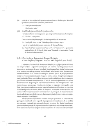 (ii)

variação na concordância de gênero, tanto no interior do Sintagma Nominal
quanto na relação com um termo predicativo:
Ex.: “io nõ póde rumá o casa”
“ela é muito saído”

(iii)

simplificação da morfologia flexional do verbo:
- variação na flexão número-pessoal que atinge a primeira pessoa do singular:
Ex.: “io sabe”; “io esqueceu”
- uso da forma do presente pela forma do pretérito do indicativo:
Ex.: “io nõ póde rumá o casa” (‘eu não podia arrumar a casa’)
- uso da forma do infinitivo em contextos de formas finitas:
Ex.: “io conhecê” por ‘eu conheço’; “ele morê” por ‘ele morreu’; e quando io
andá na Ponta de Areia, nõ tinha nada” (‘quando eu andava em Ponta
de Areia, não havia nada lá’).

2.2.4 Conclusão: o diagnóstico do caso Helvécia
e suas implicações para a história sociolinguística do Brasil
Os dados sócio-históricos relativos à composição da população de escravos
da antiga Colônia Leopoldina configuram um cenário sociolinguístico muito
propício ao surgimento de uma variedade linguística de base lexical portuguesa
com uma estruturação gramatical muito afetada pelo contato entre línguas, num
nível semelhante ao da formação das línguas crioulas típicas. A proporção entre
escravos e brancos de dez para um é a que se estima para as situações prototípicas
de crioulização. Nessa proporção, o acesso aos modelos da língua-alvo produzidos
por falantes nativos é muito reduzido. O fato de muitos proprietários não serem
falantes nativos do português certamente contribuiu, mas não parece ter sido
decisivo nesse caso, porque é muito provável que os capatazes empregados para
lidar com os escravos fossem em sua maioria brasileiros. Além disso, os escravos
crioulos adquiridos de outros pontos da província, ou do país, viriam de zonas em
que os senhores e capatazes eram falantes nativos do português. O mais importante
é a elevadíssima proporção de escravos diante da população branca e a alta proporção,
nesse segmento, de africanos.
Nesse contexto, ocorre uma violenta redução gramatical na variedade de
português que é falada como segunda língua pelos escravos africanos. E, na medida
em que essa variedade de português fornece o grosso dos dados linguísticos
primários para aquisição da língua materna das crianças que nascem na comunidade,
tem-se um cenário muito propício para o surgimento de uma variedade crioula de

92

Português Afro-Brasileiro.pmd

92

24/8/2009, 15:36

 