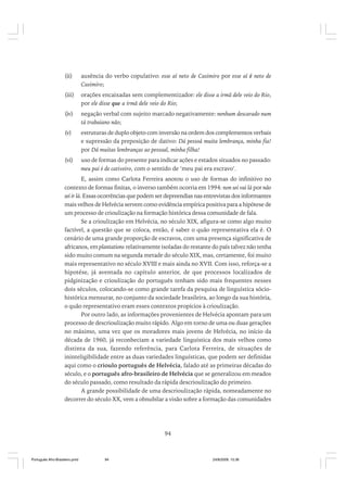 (ii)

ausência do verbo copulativo: esse aí neto de Casimiro por esse aí é neto de
Casimiro;

(iii)

orações encaixadas sem complementizador: ele disse a irmã dele veio do Rio,
por ele disse que a irmã dele veio do Rio;

(iv)

negação verbal com sujeito marcado negativamente: nenhum descarado num
tá trabaiano não;

(v)

estruturas de duplo objeto com inversão na ordem dos complementos verbais
e supressão da preposição de dativo: Dá pessoá muita lembrança, minha fia!
por Dá muitas lembranças ao pessoal, minha filha!

(vi)

uso de formas do presente para indicar ações e estados situados no passado:
meu pai é de cativeiro, com o sentido de ‘meu pai era escravo’.

E, assim como Carlota Ferreira anotou o uso de formas do infinitivo no
contexto de formas finitas, o inverso também ocorria em 1994: non sei vai lá por não
sei ir lá. Essas ocorrências que podem ser depreendias nas entrevistas dos informantes
mais velhos de Helvécia servem como evidência empírica positiva para a hipótese de
um processo de crioulização na formação histórica dessa comunidade de fala.
Se a crioulização em Helvécia, no século XIX, afigura-se como algo muito
factível, a questão que se coloca, então, é saber o quão representativa ela é. O
cenário de uma grande proporção de escravos, com uma presença significativa de
africanos, em plantations relativamente isoladas do restante do país talvez não tenha
sido muito comum na segunda metade do século XIX, mas, certamente, foi muito
mais representativo no século XVIII e mais ainda no XVII. Com isso, reforça-se a
hipotése, já aventada no capítulo anterior, de que processos localizados de
pidginização e crioulização do português tenham sido mais frequentes nesses
dois séculos, colocando-se como grande tarefa da pesquisa de linguística sóciohistórica mensurar, no conjunto da sociedade brasileira, ao longo da sua história,
o quão representativo eram esses contextos propícios à crioulização.
Por outro lado, as informações provenientes de Helvécia apontam para um
processo de descrioulização muito rápido. Algo em torno de uma ou duas gerações
no máximo, uma vez que os moradores mais jovens de Helvécia, no início da
década de 1960, já reconheciam a variedade linguística dos mais velhos como
distinta da sua, fazendo referência, para Carlota Ferreira, de situações de
ininteligibilidade entre as duas variedades linguísticas, que podem ser definidas
aqui como o crioulo português de Helvécia, falado até as primeiras décadas do
século, e o português afro-brasileiro de Helvécia que se generalizou em meados
do século passado, como resultado da rápida descrioulização do primeiro.
A grande possibilidade de uma descrioulização rápida, nomeadamente no
decorrer do século XX, vem a obnubilar a visão sobre a formação das comunidades

94

Português Afro-Brasileiro.pmd

94

24/8/2009, 15:36

 