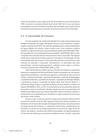 rurais afro-brasileiras, cujos registros de fala foram feitos só a partir da década de
1990, ou mesmo na primeira década deste século XXI. Tal é o caso das demais
comunidades rurais afro-brasileiras isoladas aqui estudadas, para as quais não há
elementos consistentes para se postular um processo pretérito de crioulização.

2.3 A comunidade de Cinzento
O termo quilombo (do quimbundo kilombo) foi usado primeiramente para
designar fortificações dos jagas (designação dos povos que invadiram o Congo e
Angola no final do século XVI). Por extensão, quilombo passou a nomear fortificações
de negros fugidos do cativeiro, tendo, muitas vezes, como sinônimo a palavra
mocambo, de origem controversa, mas provavelmente quimbundo (HOUAISS, 2001).
Um quilombo era “um esconderijo de escravos fugidos” (MATTOSO, 2003, p.158),
e tal prática seria uma das formas comuns de luta contra a escravidão. Tais espaços
clandestinos constituíram formas grupais de resistência e de afirmação de uma
comunidade unida não só pela cor, mas sobretudo pela luta contra formas as mais
violentas de opressão e exploração. Normalmente, os quilombos não eram
premeditados, nasciam espontaneamente, podendo reunir negros e crioulos,
escravos ou homens livres (MATTOSO, 2003, p.158).
Pedro Tomás Pedreira (2001) queixa-se da falta de referência a quilombos
baianos nos compêndios de História do Brasil, sendo os quilombos, em sua maioria,
esquecidos pela História, a exemplo dos seguintes: o quilombo da Torre de Garcia
d’Ávila, o quilombo de Jacuípe, o quilombo de Jaguaripe, o quilombo de Maragogipe,
o quilombo de Muritiba, o quilombo de Cachoeira, o quilombo de Itaberaba (Orobó),
o quilombo de Andaraí, o quilombo de Tupim (atual “Boa Vista do Tupim”), o
quilombo de Xique-Xique e o quilombo do Buraco do Tatu (Cabula e arredores de
Itapuã) (PEDREIRA, 2001, p.233). O conhecimento de tais quilombos advém de
documentos escritos, localizados e datados, dando conta de sua constituição e do
pedido de providências para que fossem destruídos. Pereira reconhece, também, a
existência de outros quilombos, por via indireta, e supõe a presença de outros que
não foram, ainda, listados.
Estima-se que a vinda dos primeiros negros para Cinzento tenha ocorrido
na primeira metade do século XIX. Segundo relatos dos antigos moradores, os
fundadores de Cinzento são da região da Chapada Diamantina, mais precisamente
do antigo Arraial dos Crioulos, e o sobrenome Pereira Nunes, predominante em
Cinzento, é o mesmo de um antigo proprietário de escravos da região de Rio de
Contas. Ana Isidora, o membro mais velho da comunidade, com aproximadamente
107 anos de vida, afirma que os primeiros moradores vieram “currido”, sugerindo

95

Português Afro-Brasileiro.pmd

95

24/8/2009, 15:36

 