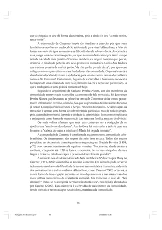 que a chegada se deu de forma clandestina, pois a vinda se deu “à meia-noite,
terça-noite”.
A observação de Cinzento impõe de imediato a questão: por que seus
fundadores escolheram um local tão acidentado para viver? Além disso, a falta de
fontes naturais de água aumentava as dificuldades de sobrevivência. Associada a
essa, surge uma outra interrogação: por que a comunidade esteve por tanto tempo
isolada da cidade mais próxima? Curiosa, também, é a origem do nome que, por si,
descreve o estado de pobreza dos seus primeiros moradores. Conta Ana Isidora
que o nome provém de um boi gordo, “de tão gordo, parecia cinza”, que apareceu
milagrosamente para alimentar os fundadores da comunidade. O que os levaria a
abandonar o local onde viviam e se deslocar para uma terra com tantas adversidades
como a de Cinzento? Certamente, fugiam da escravidão e buscavam no local a
formação de uma irmandade com base primeiro na cor e depois no parentesco, já
que a endogamia é uma prática comum até hoje.
Segundo o depoimento de Saviano Pereira Nunes, um dos membros da
comunidade entrevistado na recolha da amostra de fala vernácula, foi Lourenço
Pereira Nunes que desmatou as primeiras terras de Cinzento e delas tomou posse.
Outro informante, Tercílio, afirmou-nos que os primeiros desbravadores foram o
já citado Lourenço Pereira Nunes e Sérgio Pinheiro dos Santos. A valorização da
terra não é apenas uma forma de sobrevivência particular, mas de todo o grupo,
pois, da unidade territorial depende a unidade da coletividade. Esse aspecto explicaria
a endogamia como forma de manutenção das terras na família, em caso de divisão.
Os mais velhos afirmam que seus pais contavam ter a obrigação de se
ajoelharem “em frente dos donos”. Ana Isidora foi mais além e referiu que sua
bisavó era “caboca do mato, e minha avó Maria foi pegada no mato”.
A comunidade de Cinzento é considerada atualmente uma comunidade afrobrasileira. Os cinzentenses são negros de pele bem escura. Todos são muito
parecidos, em decorrência da endogamia em segundo grau. Graziele Ferreira (1999,
p.70) descreve os cinzentenses da seguinte maneira: “fisicamente, são de estatura
mediana, chegando até 1,70 m fortes, troncudos, de narinas alargadas, dentes
largos e brancos, cabelos crespos e pés consideravelmente grandes”.
A situação dos afrodescendentes do Vale do Ribeira-SP descrita por Mary do
Careno (1991, 2000) assemelha-se ao caso Cinzento. Em comum, pode-se ver o
isolamento resultante da dificuldade de acesso à comunidade e da mudança advinda
dos contatos com a cultura urbana. Além disso, como Careno (2000) acentua, a
maior fonte de investigação encontra-se nos depoimentos e nas narrativas dos
mais velhos como forma de resistência cultural. Em Cinzento, o caso do “boi
cinzento” inclui-se na categoria de “narrativa fantástica”, nos moldes abordados
por Careno (2000). Essa narrativa é a certidão de nascimento da comunidade,
sendo contada e recontada por Ana Isidora, matriarca da comunidade.

96

Português Afro-Brasileiro.pmd

96

24/8/2009, 15:36

 