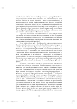 mandioca, além de haver áreas reservadas para o pasto, o que significa ter havido
criação de gado, mas isso não afirma com certeza, pois, como ele mesmo diz, foram
histórias que ouviu de seu avô, o primeiro a chegar à região após a família de
Miguel Elia. Dizia seu avô que, ao tomar posse da fazenda, ainda nos últimos anos
do século XIX, encontrou, nas terras, uma senzala e troncos onde os escravos
eram castigados. Como registro da existência de escravos na região, o Sr. João
Barreto ainda exibe alguns instrumentos dessa época, que guarda como relíquia.
Mas as relíquias foram divididas com seus irmãos: as algemas estão em suas mãos,
e as correntes, na fazenda de José Machado, seu cunhado.
Segundo os informantes, quando foram morar na região de Sapé, tiveram
que desmatá-la. Não havia qualquer resquício de plantação, ou seja, ao chegarem,
encontraram apenas sapé, o qual utilizaram para cobrir suas moradias. Então, o
que levou essa pequena população a concentrar-se nessa região acidentada, sem
recursos naturais e com o solo tão pobre?
Nessa região, mesmo após a abolição, muitos negros permaneceram nas
fazendas, trabalhando sem nada receber. Os fazendeiros não pareciam gozar de
uma boa situação econômica. Alguns anos depois, segundo o Sr. Nuna — um
branco que foi morar próximo à região, em 1959, e buscou conhecer a formação da
comunidade de Sapé —, os fazendeiros, para quitar suas dívidas com os ex-escravos,
“doaram-lhes” pedaços de terra improdutivos, mais altos, sem trato e distantes da
água. Esses ex-escravos ali permaneceram e casaram entre si, aumentando a
população local, e, curiosamente, mantendo-se isolados. De acordo com o Sr. João
Barreto, foram cinco negras de uma família de oito que deram origem à comunidade,
entre elas, D. Isabel, mãe do Sr. Liordino, que diz ter espalhado pela região mais de
30 filhos.
Atualmente, a comunidade é formada por, aproximadamente, 100 habitantes,
na região mais concentrada, e constituída, predominantemente, como em todas as
sociedades mais recentes, por jovens e crianças. Apesar de haver energia elétrica
há 10 anos, a maioria das famílias não tem o privilégio de utilizá-la, pois se restringe
à rua principal. São poucos os moradores que possuem eletrodomésticos —
geladeiras, por exemplo, há pouquíssimas, mas os aparelhos de TV são bastante
encontrados, ligados à bateria de veículos em lugares não alcançados pela rede
elétrica. Não há, na comunidade, saneamento e, nas casas, não há banheiros;
quem os tem é considerado rico. Tanto homens, quanto mulheres e crianças
trabalham na roça e ganham entre R$4,00 e R$10,00 a diária em época de plantio
ou colheita. As famílias, em seus pedaços de terra, hoje bastante reduzidos em
função da divisão entre os filhos, praticam agricultura de subsistência. Plantam
feijão e mandioca, com a qual fazem farinha, cujo excedente vendem na BR-101.
Possuem também alguns pés de cravo e cacau, de que tiram o mel para beber com
cachaça ou para vender. Não há, na população local, a ambição de sair da comunidade

99

Português Afro-Brasileiro.pmd

99

24/8/2009, 15:36

 