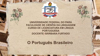 UNIVERSIDADE FEDERAL DO PARÁ
FACULDADE DE CIÊNCIA DA LINGUAGEM
CURSO DE LICENCIATURA EM LÍNGUA
PORTUGUESA
DOCENTE: BÁRBARA FURTADO
O Português Brasileiro
 