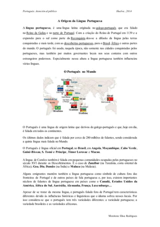 Portugués: Atención al público Huelva , 2014
Monitora: Elisa Rodrigues
A Origem da Língua Portuguesa
A língua portuguesa, é uma língua latina originada no galego-português que era falado
no Reino da Galiza e no norte de Portugal. Com a criação do Reino de Portugal em 1139 e a
expansão para o sul como parte da Reconquista deu-se a difusão da língua pelas terras
conquistadas e mais tarde, com as descobertas portuguesas, para o Brasil, África e outras partes
do mundo. O português foi usado, naquela época, não somente nas cidades conquistadas pelos
portugueses, mas também por muitos governantes locais nos seus contatos com outros
estrangeiros poderosos. Especialmente nessa altura a língua portuguesa também influenciou
várias línguas.
O Português no Mundo
O Português é uma língua de origem latina que derivou do galego-português e que, hoje em dia,
é falada em todos os continentes.
Os últimos dados indicam que é falada por cerca de 280 milhões de falantes, sendo considerada
a quinta língua mais falada no Mundo.
O Português é língua oficial em Portugal, no Brasil, em Angola, Moçambique, Cabo Verde,
Guiné-Bissau, S. Tomé e Príncipe, Timor Lorosae e Macau.
A língua de Camões também é falada em pequenas comunidades ocupadas pelos portugueses no
século XVI durante os Descobrimentos. É o caso de Zanzibar (na Tanzânia, costa oriental da
África); Goa, Diu, Damão (na Índia) e Malaca (na Malásia).
Alguns emigrantes mantêm também a língua portuguesa como símbolo de cultura fora das
fronteiras de Portugal e de outros países de fala portuguesa e, por isso, existem importantes
núcleos de falantes de língua portuguesa em países como o Canadá, Estados Unidos da
América, África do Sul, Austrália, Alemanha, França, Luxemburgo…
Apesar de se tratar da mesma língua, o português falado fora de Portugal tem características
diferentes devido às influências históricas e linguísticas que o idioma sofreu nesses locais. Por
isso considera-se que o português tem três variedades diferentes: a variedade portuguesa; a
variedade brasileira e as variedades africanas.
 