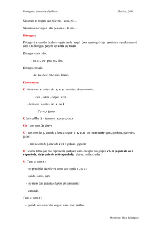 Portugués: Atención al público Huelva , 2014
Monitora: Elisa Rodrigues
São orais as vogais das palavras - casa,pó ...
São nasais as vogais das palavras – lã, são.....
Ditongos:
Ditongo é a reunião de duas vogais ou de vogal com semivogal cuja pronúncia resulta num só
som. Os ditongos podem ser orais ou nasais.
Ditongos orais são :
- au, ai , eu : pau, pai, deu.
Ditongos nasais:
-ãe, ão, ões : mãe ,cão, limões
Consoantes:
C - tem som c antes de a, o, u, ou antes de consoante:
cair , cobra , culpar , crer .
- tem som s antes de e ou i :
Certo, cigarro
Ç (cê cedillha ) - tem som s: preço; caça
Ch – tem som X: chave
G - tem som de g, quando a letra a seguir é a, o, u ou consoante: gato,gordura, guerreiro,
greve
- tem o som de j antes de e e i : gelado, gigante
H – é uma letra que não representa qualquer som, excepto nos grupos ch, lh (equivale ao ll
espanhol) , nh (equivale ao ñ espanhol): chave,mulher, unha .
S - Tem o som s :
- no princípio da palavra antes das vogais a , o, u :
saúde,sumo, sopa
- no meio das palavras depois de consoante:
cansado.
Tem o som z :
- quando o s está entre vogais: casa,tese,análise.
 