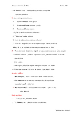 Portugués: Atención al público Huelva , 2014
Monitora: Elisa Rodrigues
- Para obtermos o som s entre vogais necessitamos escrever ss:
professor, assassino.
X - escreve-se geralmente com x :
1. Depois de ditongo : caixa, paixão .
2. Depois da sílaba en : enxugar, enxofre.
3. Depois da sílaba me : mexer.
O x pode ter 4 valores fonéticos diferentes:
1. Valor de ch ( xarope, xadrez )
2. Valor de ss ( aproximar , máximo, próximo )
3. Valor de z , no prefixo exo ou ex seguido de vogal (exame,exercício)
4.Valor de cs,no interior e no final de certas palavras (anexo, fixo).
Z – O som z no início das palavras só pode ser representado por z : zero, zebra, zangado.
- os nomes formados a partir dos adjectivos a que se juntaram os sufixos ez ou eza :
certo - certeza
ácido - acidez
- entre vogais, palavras de origem estrangeira: suavizar, azul, azeite.
- é pronunciado s quando esta ao fim de palavra: capaz, xadrez, infeliz.
Acentos gráficos
´ - Acento agudo – marca a sílaba tónica aberta : férias, avó,café.
` - Acento grave –se apenasem certas contracções de preposições :
àquele ( a + aquele ) , à ( a+a ) .
^ - Acento circunflexo - marca a sílaba tónica média , e aplica-se em:
avô , pôr,têm.
Sinais gráficos
1. Til ( ~ ) ; mão, mãe,irmão, feijão...
2. Cedilha (,) - Ç ; coração,traço, acção,direcção...
 