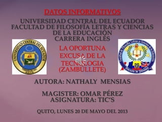{
DATOS INFORMATIVOS
UNIVERSIDAD CENTRAL DEL ECUADOR
FACULTAD DE FILOSOFÍA LETRAS Y CIENCIAS
DE LA EDUCACIÓN
CARRERA INGLÉS
LA OPORTUNA
EXCUSA DE LA
TECNOLOGIA
(ZAMBÚLLETE)
AUTORA: NATHALY MENSIAS
MAGISTER: OMAR PÉREZ
ASIGNATURA: TIC’S
QUITO, LUNES 20 DE MAYO DEL 2013
 