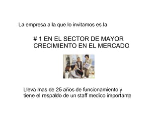 La empresa a la que lo invitamos es la   # 1 EN EL SECTOR DE MAYOR CRECIMIENTO EN EL MERCADO Lleva mas de 25 años de funcionamiento y tiene el respaldo de un staff medico importante 