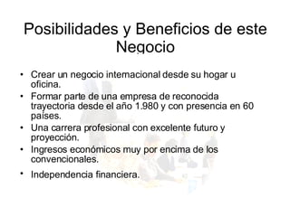 Posibilidades y Beneficios de este Negocio Crear un negocio internacional desde su hogar u oficina.  Formar parte de una empresa de reconocida trayectoria desde el año 1.980 y con presencia en 60 países.  Una carrera profesional con excelente futuro y proyección.  Ingresos económicos muy por encima de los convencionales.  Independencia financiera.   