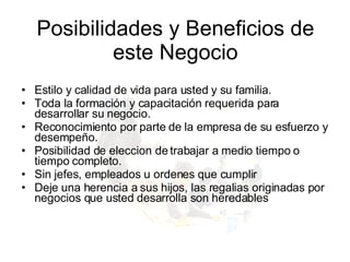 Estilo y calidad de vida para usted y su familia.  Toda la formación y capacitación requerida para desarrollar su negocio.  Reconocimiento por parte de la empresa de su esfuerzo y desempeño.  Posibilidad de eleccion de trabajar a medio tiempo o tiempo completo. Sin jefes, empleados u ordenes que cumplir Deje una herencia a sus hijos, las regalias originadas por negocios que usted desarrolla son heredables Posibilidades y Beneficios de este Negocio 