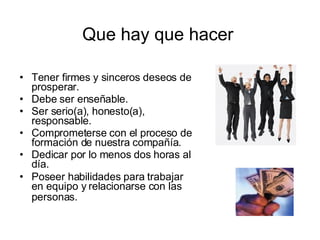 Que hay que hacer Tener firmes y sinceros deseos de prosperar.  Debe ser enseñable.  Ser serio(a), honesto(a), responsable.  Comprometerse con el proceso de formación de nuestra compañía.  Dedicar por lo menos dos horas al día.  Poseer habilidades para trabajar en equipo y relacionarse con las personas.   