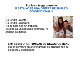 Por favor tenga presente !! ESTA NO ES UNA OFERTA DE EMPLEO CONVENCIONAL !! No tendrá un Jefe.  No tendrá un horario.  No se hará rico sin trabajar.  Esto no es un esquema piramidal, ni cadena de dinero.   Esta es una  OPORTUNIDAD DE NEGOCIOS REAL  que le permitirá obtener ingresos de acuerdo con su esfuerzo y desempeño 