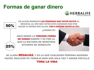 EN ALGÚN MOMENTO  LAS PERSONAS QUE USTED INVITÓ  AL NEGOCIO, AL VER QUE USTED ESTÁ GANANDO MÁS POR HACER LO MISMO QUE ELLOS,  VAN A QUERER ESTAR AL 50% ¿CORRECTO? AQUÍ SURGE LA  TERCERA FORMA DE GANAR  DINERO Y ES POR LA QUE LA MAYORÍA DE NOSOTROS ESTAMOS EN HERBALIFE Formas de ganar dinero SE LLAMA  REGALÍAS , Y ES LO QUE CUALQUIER PERSONA QUISIERA HACER. REALIZAR SU TRABAJO BIEN UNA SOLA VEZ Y GANAR POR ELLO  TODA LA VIDA 50% 25% 
